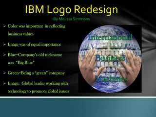 IBM Logo Redesign
By Melissa Simmons
 Color was important in reflecting
business values
 Image was of equal importance
 Blue=Company’s old nickname
was “Big Blue”
 Green=Being a “green” company
 Image: Global leader working with
technology to promote global issues
 