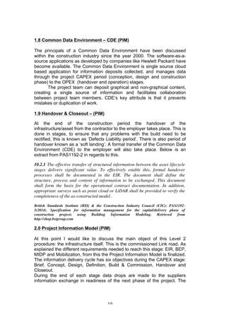   10	
  
1.8 Common Data Environment – CDE (PIM)
The principals of a Common Data Environment have been discussed
within the construction industry since the year 2000. The software-as-a-
source applications as developed by companies like Hewlett Packard have
become available. The Common Data Environment is single source cloud
based application for information deposits collected, and manages data
through the project CAPEX period (conception, design and construction
phase) to the OPEX (handover and operation) stages.
The project team can deposit graphical and non-graphical content,
creating a single source of information and facilitates collaboration
between project team members. CDE’s key attribute is that it prevents
mistakes or duplication of work.
1.9 Handover & Closeout – (PIM)
At the end of the construction period the handover of the
infrastructure/asset from the contractor to the employer takes place. This is
done in stages, to ensure that any problems with the build need to be
rectified, this is known as ‘Defects Liability period’. There is also period of
handover known as a ‘soft landing’. A formal transfer of the Common Data
Environment (CDE) to the employer will also take place. Below is an
extract from PAS1192-2 in regards to this.
10.2.1 The effective transfer of structured information between the asset lifecycle
stages delivers significant value. To effectively enable this, formal handover
processes shall be documented in the EIR. The document shall define the
structure, process and content of information to be exchanged. This document
shall form the basis for the operational contract documentation. In addition,
appropriate surveys such as point cloud or LiDAR shall be provided to verify the
completeness of the as-constructed model.
British Standards Institute (BSI) & the Construction Industry Council (CIC): PAS1192-
3(2014). Specification for information management for the capital/delivery phase of
construction projects using Building Information Modeling. Retrieved from
http://shop.bsigroup.com
2.0 Project Information Model (PIM)
At this point I would like to discuss the main object of this Level 2
procedure: the infrastructure itself. This is the commissioned Link road. As
explained the different requirements needed to reach this stage: EIR, BEP,
MIDP and Mobilization, from this the Project Information Model is finalized.
The information delivery cycle has six objectives during the CAPEX stage:
Brief, Concept, Design, Definition, Build & Commission, Handover and
Closeout.
During the end of each stage data drops are made to the suppliers
information exchange in readiness of the next phase of the project. The
 