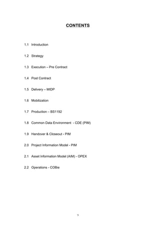   2	
  
CONTENTS
1.1 Introduction
	
  
	
  
1.2 Strategy
1.3 Execution – Pre Contract
1.4 Post Contract
1.5 Delivery – MIDP
1.6 Mobilization
1.7 Production – BS1192
1.8 Common Data Environment - CDE (PIM)
1.9 Handover & Closeout - PIM
2.0 Project Information Model - PIM
2.1 Asset Information Model (AIM) - OPEX
2.2 Operations - COBie
 