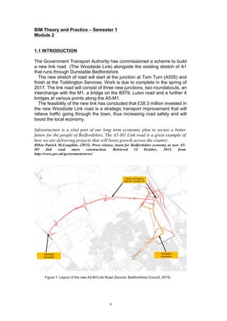   3	
  
BIM Theory and Practice – Semester 1
Module 2
1.1 INTRODUCTION
The Government Transport Authority has commissioned a scheme to build
a new link road (The Woodside Link) alongside the existing stretch of A1
that runs through Dunstable Bedfordshire.
The new stretch of road will start at the junction at Torn Turn (A505) and
finish at the Toddington Services. Work is due to complete in the spring of
2017. The link road will consist of three new junctions, two roundabouts, an
interchange with the M1, a bridge on the B579, Luton road and a further 4
bridges at various points along the A5-M1.
The feasibility of the new link has concluded that £38.3 million invested in
the new Woodside Link road is a strategic transport improvement that will
relieve traffic going through the town, thus increasing road safety and will
boost the local economy.
Infrastructure is a vital part of our long term economic plan to secure a better
future for the people of Bedfordshire, The A5-M1 Link road is a great example of
how we are delivering projects that will boost growth across the country.
RHon Patrick McLoughlin. (2015). Press release, boost for Bedfordshire economy as new A5-
M1 link road starts construction. Retrieved 14 October, 2015, from
http://www.gov.uk/government/news/
Figure 1: Layout of the new A5-M1Link Road (Source: Bedfordshire Council, 2015)
 
