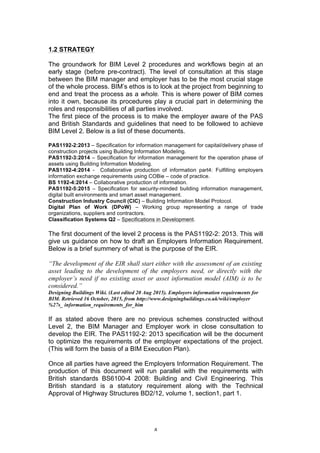   4	
  
1.2 STRATEGY
The groundwork for BIM Level 2 procedures and workflows begin at an
early stage (before pre-contract). The level of consultation at this stage
between the BIM manager and employer has to be the most crucial stage
of the whole process. BIM’s ethos is to look at the project from beginning to
end and treat the process as a whole. This is where power of BIM comes
into it own, because its procedures play a crucial part in determining the
roles and responsibilities of all parties involved.
The first piece of the process is to make the employer aware of the PAS
and British Standards and guidelines that need to be followed to achieve
BIM Level 2. Below is a list of these documents.
PAS1192-2:2013 – Specification for information management for capital/delivery phase of
construction projects using Building Information Modeling.
PAS1192-3:2014 – Specification for information management for the operation phase of
assets using Building Information Modeling.
PAS1192-4:2014 - Collaborative production of information part4: Fulfilling employers
information exchange requirements using COBie – code of practice.
BS 1192-4:2014 – Collaborative production of information.
PAS1192-5:2015 – Specification for security-minded building information management,
digital built environments and smart asset management.
Construction Industry Council (CIC) – Building Information Model Protocol.
Digital Plan of Work (DPoW) – Working group representing a range of trade
organizations, suppliers and contractors.
Classification Systems Q2 – Specifications in Development.
The first document of the level 2 process is the PAS1192-2: 2013. This will
give us guidance on how to draft an Employers Information Requirement.
Below is a brief summery of what is the purpose of the EIR.
“The development of the EIR shall start either with the assessment of an existing
asset leading to the development of the employers need, or directly with the
employer’s need if no existing asset or asset information model (AIM) is to be
considered.”
Designing Buildings Wiki. (Last edited 20 Aug 2015). Employers information requirements for
BIM. Retrieved 16 October, 2015, from http://www.designingbuildings.co.uk/wiki/employer
%27s_ information_requirements_for_bim
If as stated above there are no previous schemes constructed without
Level 2, the BIM Manager and Employer work in close consultation to
develop the EIR. The PAS1192-2: 2013 specification will be the document
to optimize the requirements of the employer expectations of the project.
(This will form the basis of a BIM Execution Plan).
Once all parties have agreed the Employers Information Requirement. The
production of this document will run parallel with the requirements with
British standards BS6100-4 2008: Building and Civil Engineering. This
British standard is a statutory requirement along with the Technical
Approval of Highway Structures BD2/12, volume 1, section1, part 1.
 