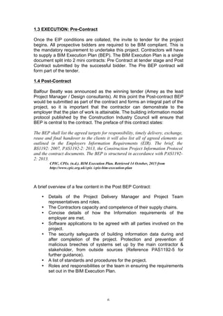   6	
  
1.3 EXECUTION: Pre-Contract
Once the EIP conditions are collated, the invite to tender for the project
begins. All prospective bidders are required to be BIM compliant. This is
the mandatory requirement to undertake this project. Contractors will have
to supply a BIM Execution Plan (BEP). The BIM Execution Plan is a single
document split into 2 mini contracts: Pre Contract at tender stage and Post
Contract submitted by the successful bidder. The Pre BEP contract will
form part of the tender.
1.4 Post-Contract
Balfour Beatty was announced as the winning tender (Amey as the lead
Project Manager / Design consultants). At this point the Post-contract BEP
would be submitted as part of the contract and forms an integral part of the
project, so it is important that the contractor can demonstrate to the
employer that the plan of work is attainable. The building information model
protocol published by the Construction Industry Council will ensure that
BEP is central to the contract. The preface of this contract states:
The BEP shall list the agreed targets for responsibility, timely delivery, exchange,
reuse and final handover to the clients it will also list all of agreed elements as
outlined in the Employers Information Requirements (EIR). The brief, the
BS1192: 2007, PAS1192-2: 2013, the Construction Project Information Protocol
and the contract documents. The BEP is structured in accordance with PAS1192-
2: 2013.
CPIC, CPIx. (n.d.). BIM Execution Plan. Retrieved 14 October, 2015 from
http://www.cpic.org.uk/cpix /cpix-bim-execution-plan
A brief overview of a few content in the Post BEP Contract:
• Details of the Project Delivery Manager and Project Team
representatives and roles.
• The Contractors capacity and competence of their supply chains.
• Concise details of how the Information requirements of the
employer are met.
• Software applications to be agreed with all parties involved on the
project.
• The security safeguards of building information data during and
after completion of the project. Protection and prevention of
malicious breeches of systems set up by the main contractor &
stakeholder, from outside sources (Reference PAS1192-5 for
further guidance).
• A list of standards and procedures for the project.
• Roles and responsibilities or the team in ensuring the requirements
set out in the BIM Execution Plan.
 