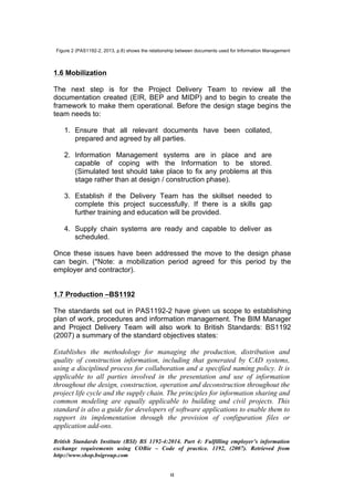   8	
  
Figure 2 (PAS1192-2, 2013, p.8) shows the relationship between documents used for Information Management
1.6 Mobilization
The next step is for the Project Delivery Team to review all the
documentation created (EIR, BEP and MIDP) and to begin to create the
framework to make them operational. Before the design stage begins the
team needs to:
1. Ensure that all relevant documents have been collated,
prepared and agreed by all parties.
2. Information Management systems are in place and are
capable of coping with the Information to be stored.
(Simulated test should take place to fix any problems at this
stage rather than at design / construction phase).
3. Establish if the Delivery Team has the skillset needed to
complete this project successfully. If there is a skills gap
further training and education will be provided.
4. Supply chain systems are ready and capable to deliver as
scheduled.
Once these issues have been addressed the move to the design phase
can begin. (*Note: a mobilization period agreed for this period by the
employer and contractor).
1.7 Production –BS1192
The standards set out in PAS1192-2 have given us scope to establishing
plan of work, procedures and information management. The BIM Manager
and Project Delivery Team will also work to British Standards: BS1192
(2007) a summary of the standard objectives states:
Establishes the methodology for managing the production, distribution and
quality of construction information, including that generated by CAD systems,
using a disciplined process for collaboration and a specified naming policy. It is
applicable to all parties involved in the presentation and use of information
throughout the design, construction, operation and deconstruction throughout the
project life cycle and the supply chain. The principles for information sharing and
common modeling are equally applicable to building and civil projects. This
standard is also a guide for developers of software applications to enable them to
support its implementation through the provision of configuration files or
application add-ons.
British Standards Institute (BSI) BS 1192-4:2014. Part 4: Fulfilling employer’s information
exchange requirements using COBie – Code of practice. 1192, (2007). Retrieved from
http://www.shop.bsigroup.com
 