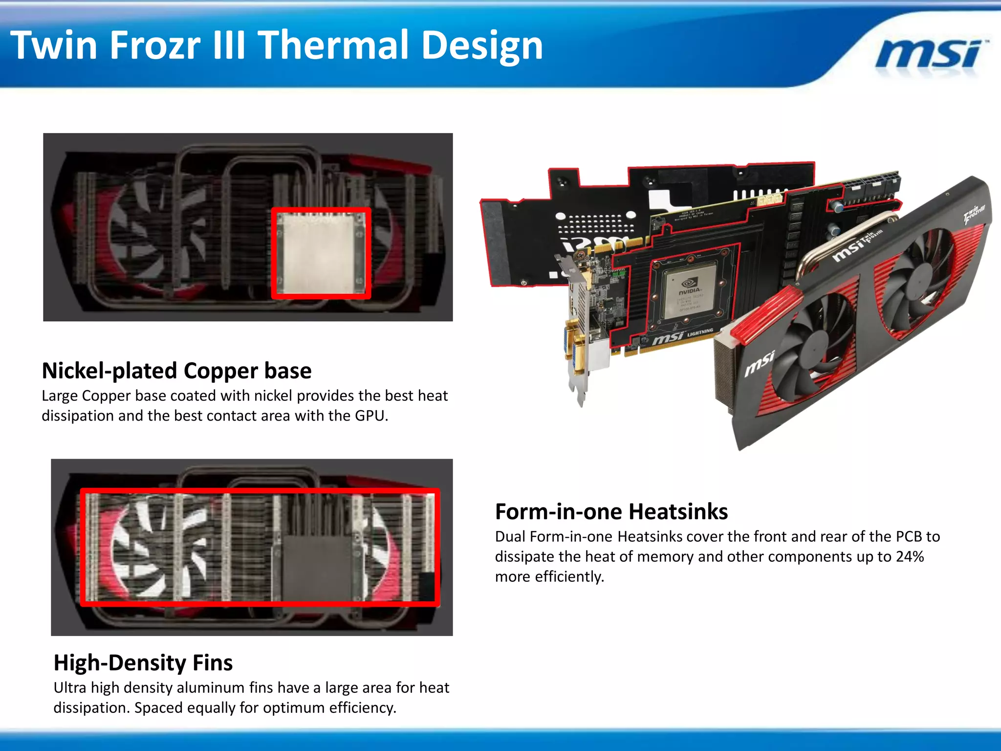 Twin Frozr III Thermal Design




 Nickel-plated Copper base
 Large Copper base coated with nickel provides the best heat
 dissipation and the best contact area with the GPU.




                                                                Form-in-one Heatsinks
                                                                Dual Form-in-one Heatsinks cover the front and rear of the PCB to
                                                                dissipate the heat of memory and other components up to 24%
                                                                more efficiently.




  High-Density Fins
  Ultra high density aluminum fins have a large area for heat
  dissipation. Spaced equally for optimum efficiency.
 