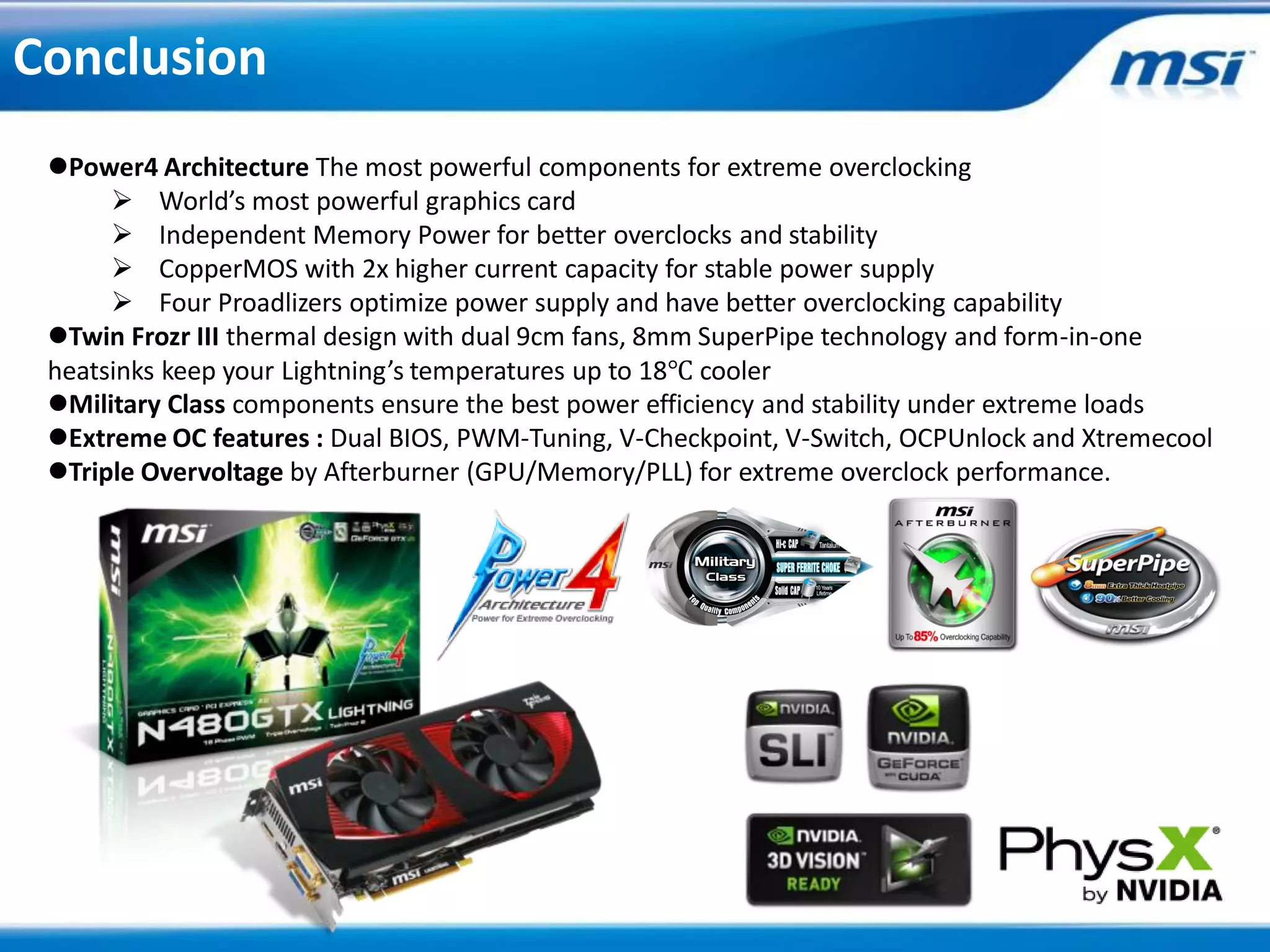 Conclusion
 Power4 Architecture The most powerful components for extreme overclocking
       World’s most powerful graphics card
       Independent Memory Power for better overclocks and stability
       CopperMOS with 2x higher current capacity for stable power supply
       Four Proadlizers optimize power supply and have better overclocking capability
 Twin Frozr III thermal design with dual 9cm fans, 8mm SuperPipe technology and form-in-one
 heatsinks keep your Lightning’s temperatures up to 18℃ cooler
 Military Class components ensure the best power efficiency and stability under extreme loads
 Extreme OC features : Dual BIOS, PWM-Tuning, V-Checkpoint, V-Switch, OCPUnlock and Xtremecool
 Triple Overvoltage by Afterburner (GPU/Memory/PLL) for extreme overclock performance.
 