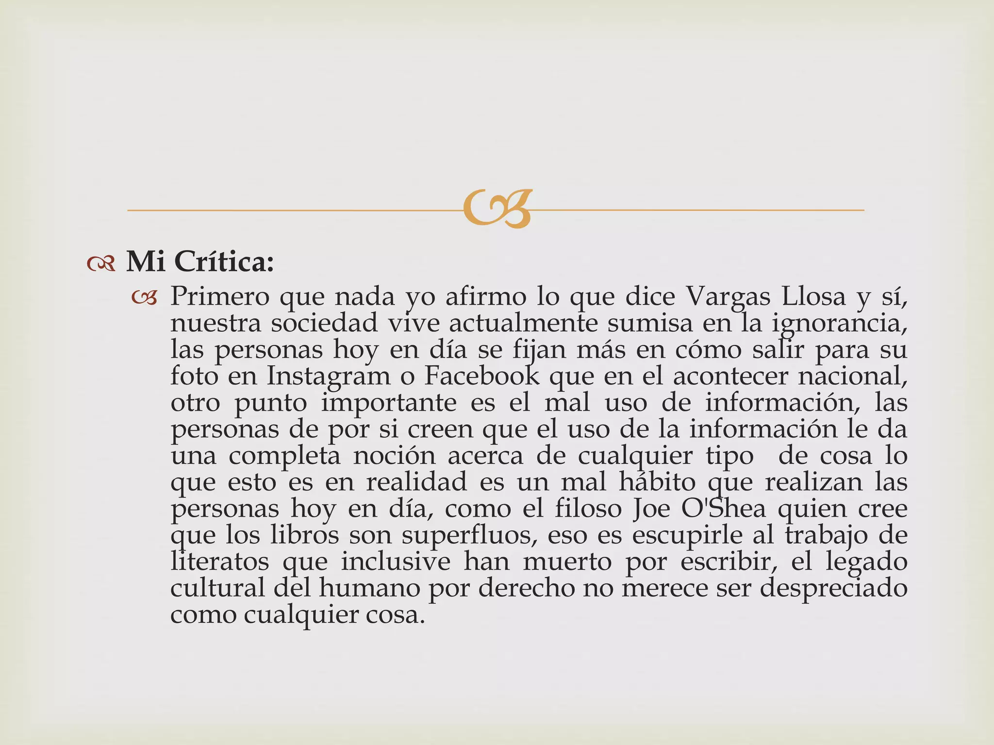 
 Mi Crítica:
 Primero que nada yo afirmo lo que dice Vargas Llosa y sí,
nuestra sociedad vive actualmente sumisa en la ignorancia,
las personas hoy en día se fijan más en cómo salir para su
foto en Instagram o Facebook que en el acontecer nacional,
otro punto importante es el mal uso de información, las
personas de por si creen que el uso de la información le da
una completa noción acerca de cualquier tipo de cosa lo
que esto es en realidad es un mal hábito que realizan las
personas hoy en día, como el filoso Joe O'Shea quien cree
que los libros son superfluos, eso es escupirle al trabajo de
literatos que inclusive han muerto por escribir, el legado
cultural del humano por derecho no merece ser despreciado
como cualquier cosa.
 