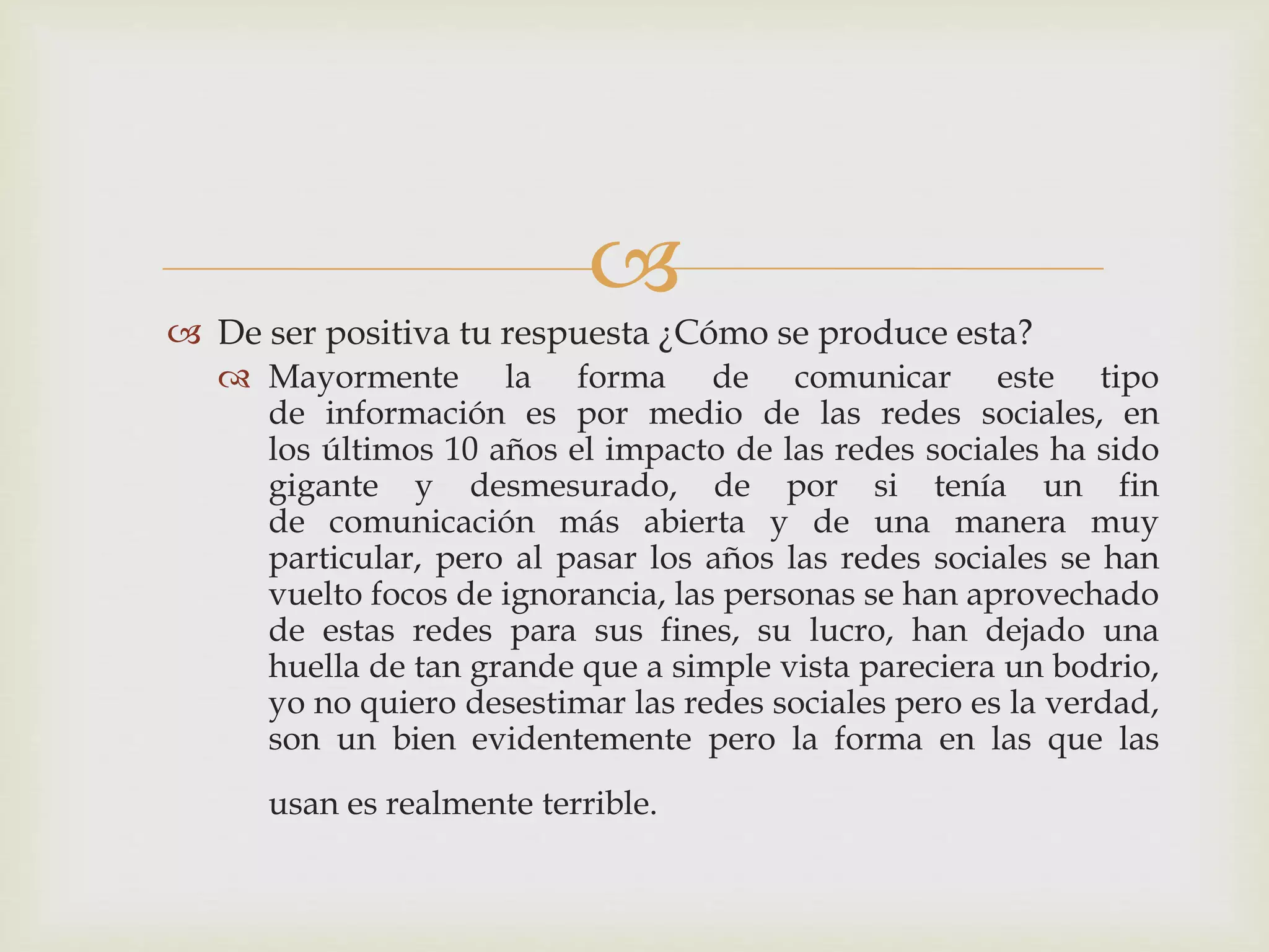 
 De ser positiva tu respuesta ¿Cómo se produce esta?
 Mayormente la forma de comunicar este tipo
de información es por medio de las redes sociales, en
los últimos 10 años el impacto de las redes sociales ha sido
gigante y desmesurado, de por si tenía un fin
de comunicación más abierta y de una manera muy
particular, pero al pasar los años las redes sociales se han
vuelto focos de ignorancia, las personas se han aprovechado
de estas redes para sus fines, su lucro, han dejado una
huella de tan grande que a simple vista pareciera un bodrio,
yo no quiero desestimar las redes sociales pero es la verdad,
son un bien evidentemente pero la forma en las que las
usan es realmente terrible.
 