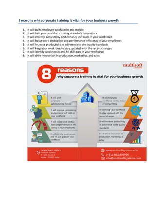 8 reasons why corporate training is vital for your business growth
1. It will push employee satisfaction and morale
2. It will help your workforce to stay ahead of competitors
3. It will improve consistency and enhance soft skills in your workforce
4. It will boost work-dedication and performance-efficiency in your employees
5. It will increase productivity in adherence to the quality standards
6. It will keep your workforce to stay updated with the recent changes
7. It will identify weaknesses and fill skill-gaps in your workforce
8. It will drive innovation in production, marketing, and sales
 