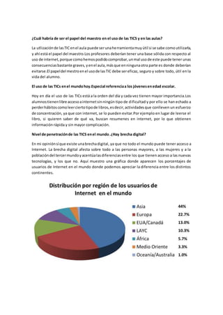 ¿Cuál habría de ser el papel del maestro en el uso de las TICS y en las aulas?
La utlizaciónde lasTICenel aula puede serunaherramientamuyútil si se sabe comoutilizarla,
y ahí está el papel del maestro.Los profesores deberían tener una base sólida con respecto al
uso de internet,porque comohemospodidocomprobar,unmal usode este puede tener unas
consecuenciasbastante graves,yenel aula,másque enningunaotra parte es donde deberían
evitarse.El papeldel mestroenel usode lasTIC debe sereficaz, seguro y sobre todo, útil en la
vida del alumno.
El uso de las TICs enel mundohoy.Especial referenciaa los jóvenesenedad escolar.
Hoy en día el uso de las TICs está a la orden del día y cada vez tienen mayor importancia.Los
alumnostienenlibre accesoainternetsinningún tipo de dificultad y por ello se han echado a
perderhábitoscomoleerciertotipode libros,esdecir,actividadesque conlleven un esfuerzo
de concentración, ya que con internet, se lo pueden evitar.Por ejemplo en lugar de leerse el
libro, si quieren saber de qué va, buscan resumenes en internet, por lo que obtienen
información rápida y sin mayor complicación.
Nivel de penetraciónde las TICS enel mundo.¿Hay brecha digital?
En mi opiniónsíque existe unabrechadigital, ya que no todo el mundo puede tener acceso a
Internet. La brecha digital afecta sobre todo a las personas mayores, a las mujeres y a la
poblacióndel tercermundoyacentúalasdiferenciasentre los que tienen acceso a las nuevas
tecnologías, y los que no. Aquí muestro una gráfica donde aparecen los porcentajes de
usuarios de Internet en el mundo donde podemos apreciar la diferencia entre los distintos
continentes.
 
