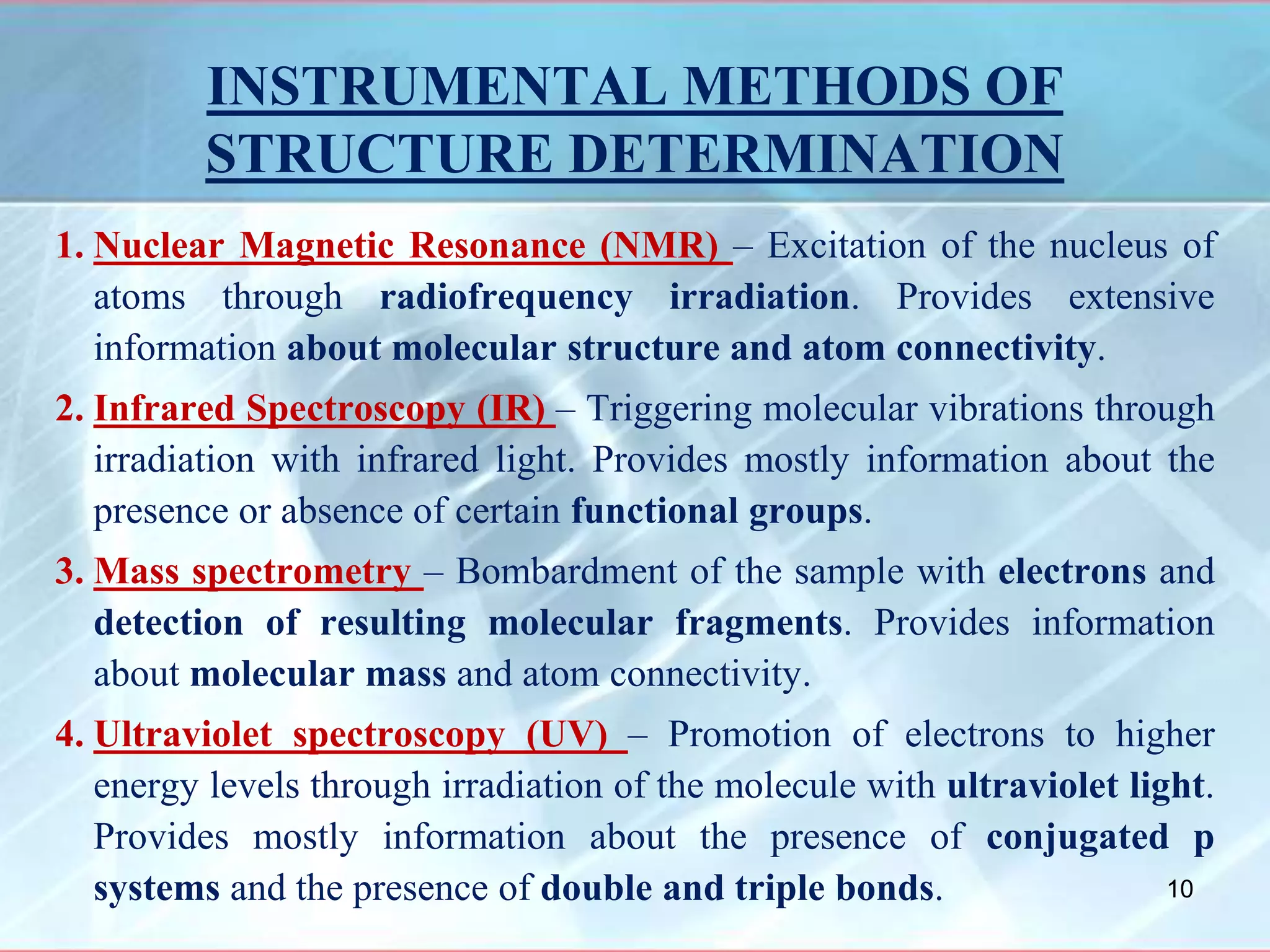 INSTRUMENTAL METHODS OF
STRUCTURE DETERMINATION
1. Nuclear Magnetic Resonance (NMR) – Excitation of the nucleus of
atoms through radiofrequency irradiation. Provides extensive
information about molecular structure and atom connectivity.
2. Infrared Spectroscopy (IR) – Triggering molecular vibrations through
irradiation with infrared light. Provides mostly information about the
presence or absence of certain functional groups.
3. Mass spectrometry – Bombardment of the sample with electrons and
detection of resulting molecular fragments. Provides information
about molecular mass and atom connectivity.
4. Ultraviolet spectroscopy (UV) – Promotion of electrons to higher
energy levels through irradiation of the molecule with ultraviolet light.
Provides mostly information about the presence of conjugated p
systems and the presence of double and triple bonds. 10
 