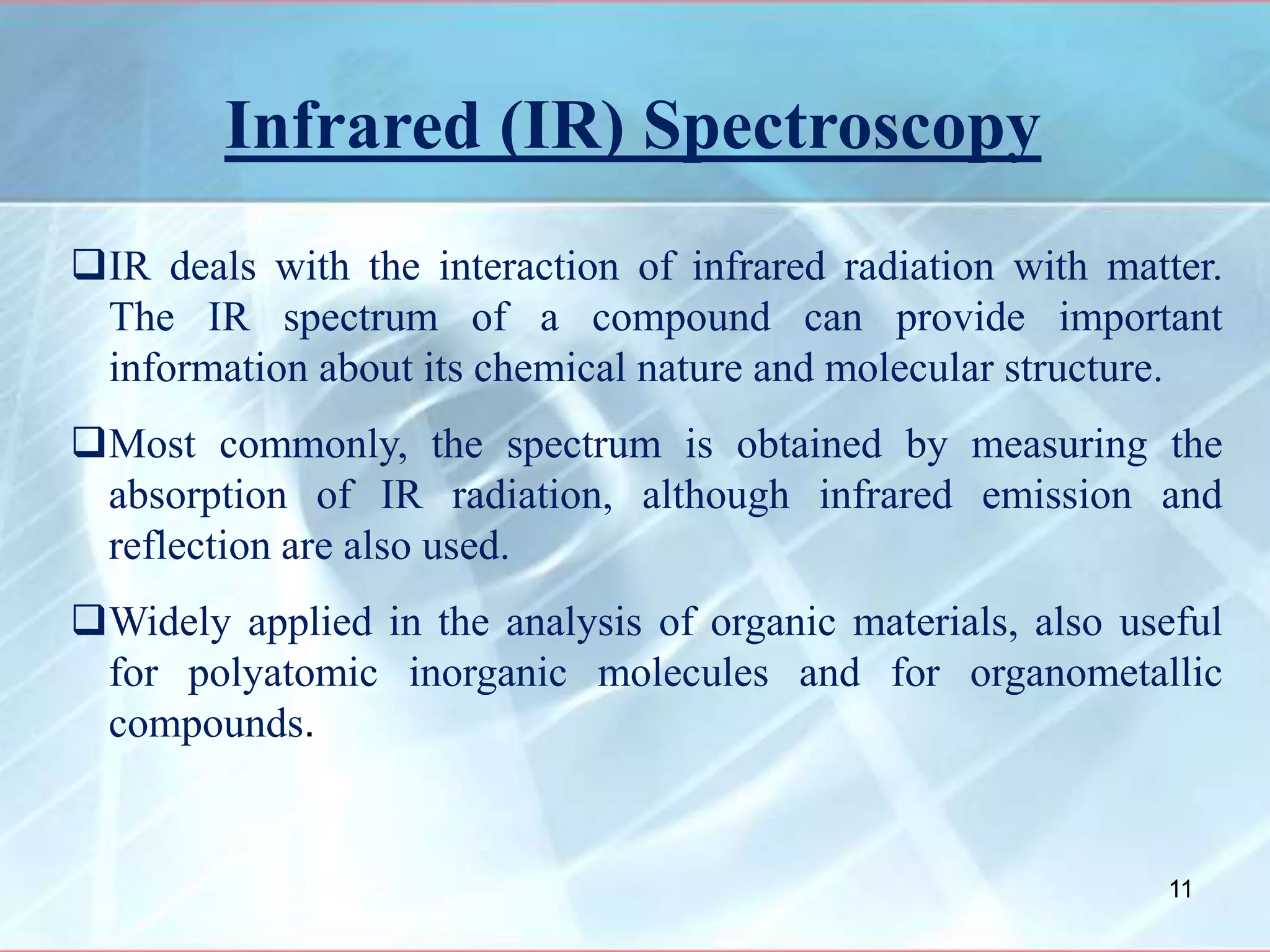 Infrared (IR) Spectroscopy
IR deals with the interaction of infrared radiation with matter.
The IR spectrum of a compound can provide important
information about its chemical nature and molecular structure.
Most commonly, the spectrum is obtained by measuring the
absorption of IR radiation, although infrared emission and
reflection are also used.
Widely applied in the analysis of organic materials, also useful
for polyatomic inorganic molecules and for organometallic
compounds.
11
 