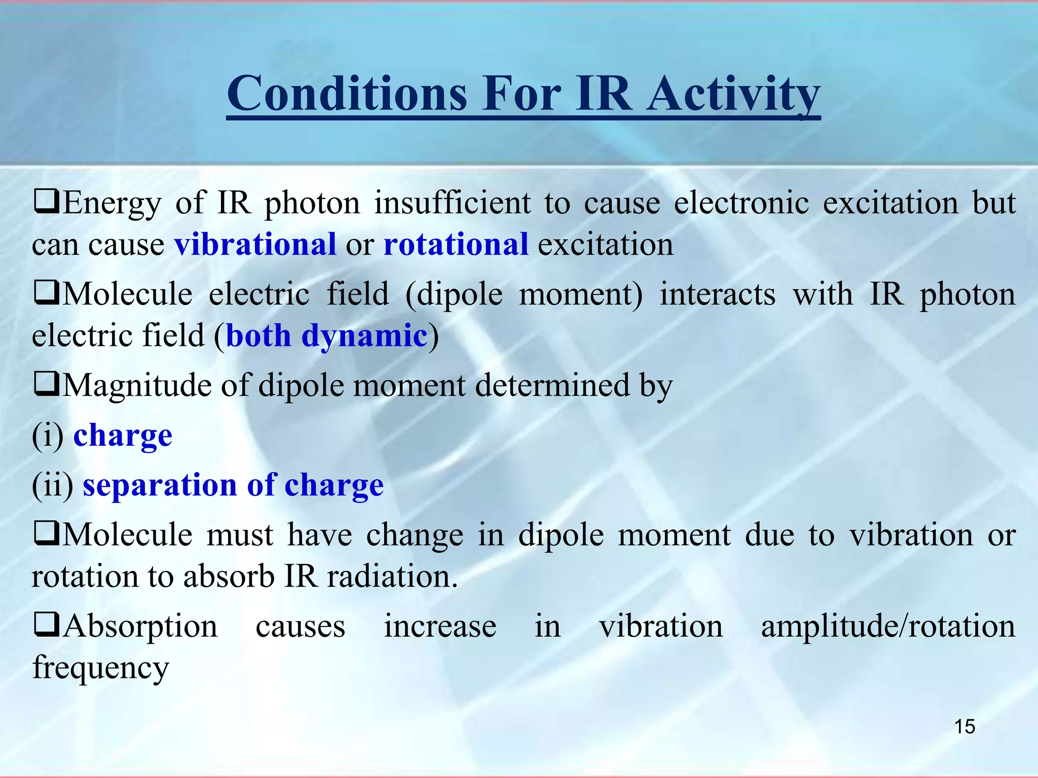 Conditions For IR Activity
Energy of IR photon insufficient to cause electronic excitation but
can cause vibrational or rotational excitation
Molecule electric field (dipole moment) interacts with IR photon
electric field (both dynamic)
Magnitude of dipole moment determined by
(i) charge
(ii) separation of charge
Molecule must have change in dipole moment due to vibration or
rotation to absorb IR radiation.
Absorption causes increase in vibration amplitude/rotation
frequency
15
 