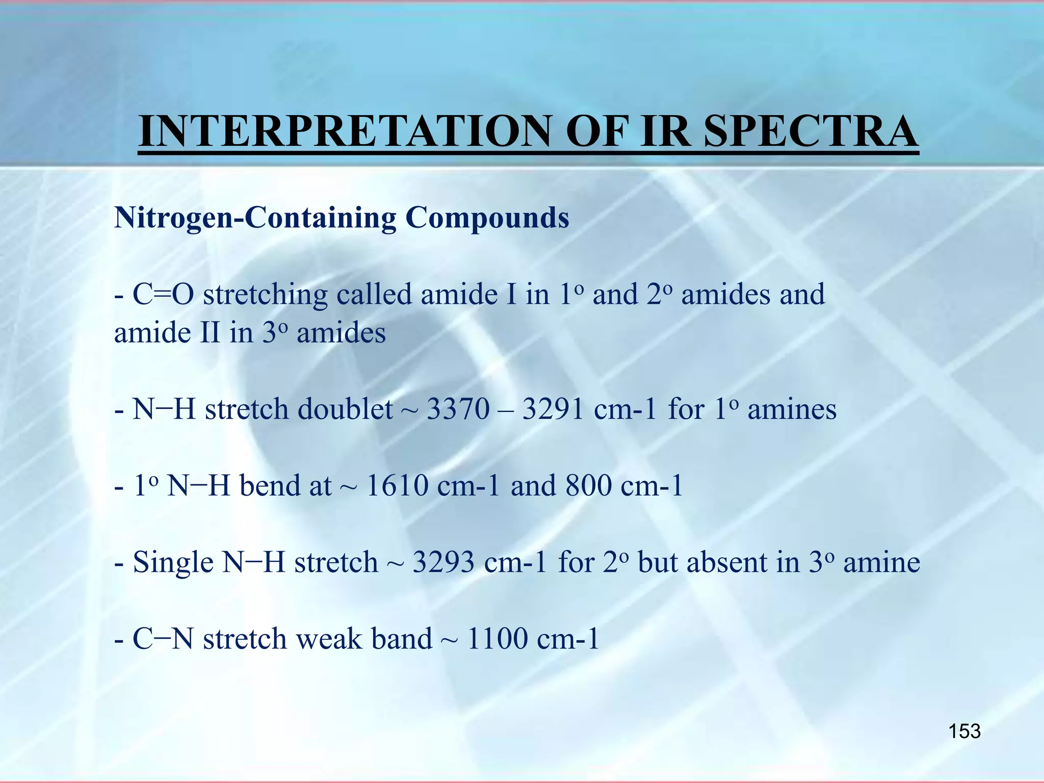 INTERPRETATION OF IR SPECTRA
Nitrogen-Containing Compounds
- C=O stretching called amide I in 1o and 2o amides and
amide II in 3o amides
- N−H stretch doublet ~ 3370 – 3291 cm-1 for 1o amines
- 1o N−H bend at ~ 1610 cm-1 and 800 cm-1
- Single N−H stretch ~ 3293 cm-1 for 2o but absent in 3o amine
- C−N stretch weak band ~ 1100 cm-1
153
 