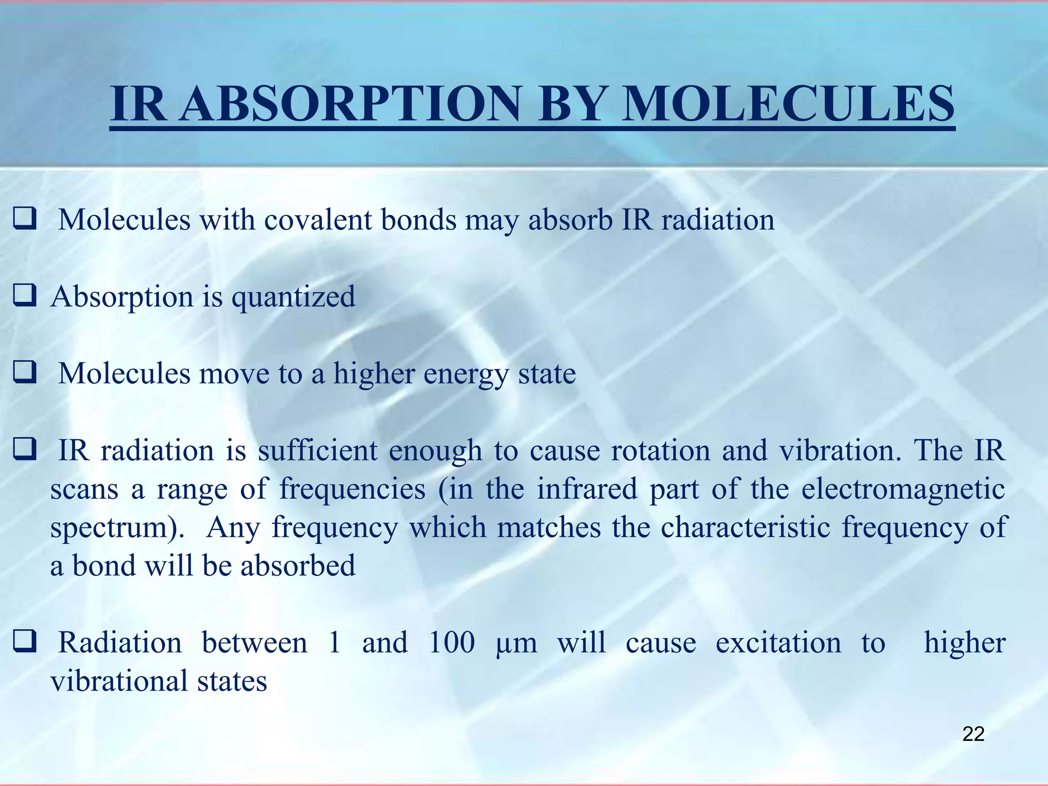 IR ABSORPTION BY MOLECULES
 Molecules with covalent bonds may absorb IR radiation
 Absorption is quantized
 Molecules move to a higher energy state
 IR radiation is sufficient enough to cause rotation and vibration. The IR
scans a range of frequencies (in the infrared part of the electromagnetic
spectrum). Any frequency which matches the characteristic frequency of
a bond will be absorbed
 Radiation between 1 and 100 µm will cause excitation to higher
vibrational states
22
 