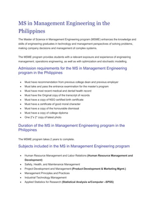 MS in Management Engineering in the
Philippines
The Master of Science in Management Engineering program (MSME) enhances the knowledge and
skills of engineering graduates in technology and management perspectives of solving problems,
making company decisions and management of complex systems.


The MSME program provides students with a relevant exposure and experience of engineering
management, operations engineering, as well as with optimization and stochastic modelling.

Admission requirements for the MS in Management Engineering
program in the Philippines

     Must have recommendation from previous college dean and previous employer
     Must take and pass the entrance examination for the master’s program
     Must have most recent medical and dental health record
     Must have the Original copy of the transcript of records
     Must have a copy of NSO certified birth certificate
     Must have a certificate of good moral character
     Must have a copy of the honourable dismissal
     Must have a copy of college diploma
     One 2”x 2” copy of latest photo


Duration of the MS in Management Engineering program in the
Philippines

The MSME program takes 2 years to complete.

Subjects included in the MS in Management Engineering program

     Human Resource Management and Labor Relations (Human Resource Management and
     Development)
     Safety, Health, and Maintenance Management
     Project Development and Management (Product Development & Marketing Mgmt.)
     Management Principles and Practices
     Industrial Technology Management
     Applied Statistics for Research (Statistical Analysis w/Computer –SPSS)
 