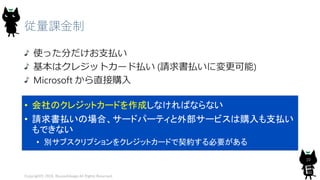 従量課金制
使った分だけお支払い
基本はクレジットカード払い (請求書払いに変更可能)
Microsoft から直接購入
Copyright© 2018, @yuiashikaga All Rights Reserved.
10
• 会社のクレジットカードを作成しなければならない
• 請求書払いの場合、サードパーティと外部サービスは購入も支払い
もできない
• 別サブスクリプションをクレジットカードで契約する必要がある
 