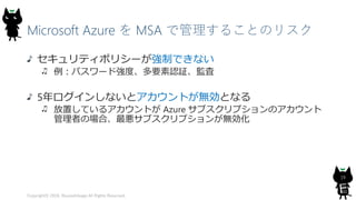 Microsoft Azure を MSA で管理することのリスク
セキュリティポリシーが強制できない
例：パスワード強度、多要素認証、監査
5年ログインしないとアカウントが無効となる
放置しているアカウントが Azure サブスクリプションのアカウント
管理者の場合、最悪サブスクリプションが無効化
Copyright© 2018, @yuiashikaga All Rights Reserved.
19
 