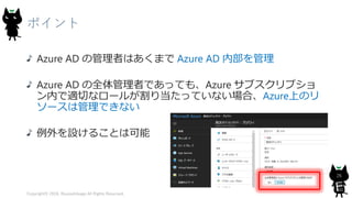 ポイント
Azure AD の管理者はあくまで Azure AD 内部を管理
Azure AD の全体管理者であっても、Azure サブスクリプショ
ン内で適切なロールが割り当たっていない場合、Azure上のリ
ソースは管理できない
例外を設けることは可能
Copyright© 2018, @yuiashikaga All Rights Reserved.
26
 