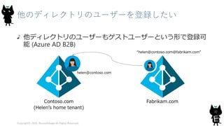 他のディレクトリのユーザーを登録したい
他ディレクトリのユーザーもゲストユーザーという形で登録可
能 (Azure AD B2B)
Copyright© 2018, @yuiashikaga All Rights Reserved.
32
 