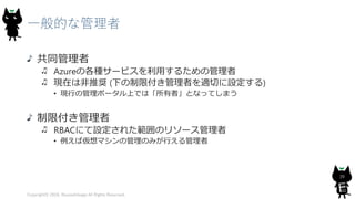一般的な管理者
共同管理者
Azureの各種サービスを利用するための管理者
現在は非推奨 (下の制限付き管理者を適切に設定する)
• 現行の管理ポータル上では「所有者」となってしまう
制限付き管理者
RBACにて設定された範囲のリソース管理者
• 例えば仮想マシンの管理のみが行える管理者
Copyright© 2018, @yuiashikaga All Rights Reserved.
39
 