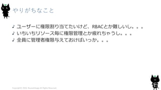 やりがちなこと
ユーザーに権限割り当てたいけど、RBACとか難しいし。。。
いちいちリソース毎に権限管理とか疲れちゃうし。。。
全員に管理者権限与えておけばいっか。。。
Copyright© 2018, @yuiashikaga All Rights Reserved.
44
 