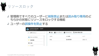 リソースロック
管理側ですべてのユーザーに削除禁止または読み取り専用のど
ちらかの状態にリソースをロックする機能
ユーザーの誤操作を防止する
Copyright© 2018, @yuiashikaga All Rights Reserved.
51
 