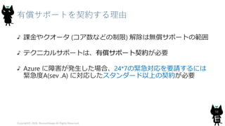 有償サポートを契約する理由
課金やクオータ (コア数などの制限) 解除は無償サポートの範囲
テクニカルサポートは、有償サポート契約が必要
Azure に障害が発生した場合、24*7の緊急対応を要請するには
緊急度A(sev .A) に対応したスタンダード以上の契約が必要
Copyright© 2018, @yuiashikaga All Rights Reserved.
58
 