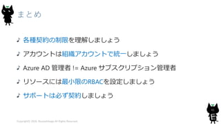 まとめ
各種契約の制限を理解しましょう
アカウントは組織アカウントで統一しましょう
Azure AD 管理者 != Azure サブスクリプション管理者
リソースには最小限のRBACを設定しましょう
サポートは必ず契約しましょう
Copyright© 2018, @yuiashikaga All Rights Reserved.
61
 