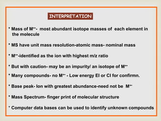 INTERPRETATION
* Mass of M+•- most abundant isotope masses of each element in
the molecule
* MS have unit mass resolution-atomic mass- nominal mass
* M+•-identified as the ion with highest m/z ratio
* But with caution- may be an impurity/ an isotope of M+•
* Many compounds- no M+• - Low energy EI or CI for confirmn.
* Base peak- Ion with greatest abundance-need not be M+•
* Mass Spectrum- finger print of molecular structure
* Computer data bases can be used to identify unknown compounds
 