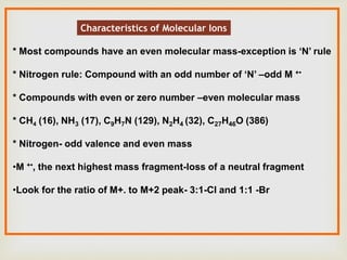 Characteristics of Molecular Ions
* Most compounds have an even molecular mass-exception is ‘N’ rule
* Nitrogen rule: Compound with an odd number of ‘N’ –odd M +•
* Compounds with even or zero number –even molecular mass
* CH4 (16), NH3 (17), C9H7N (129), N2H4 (32), C27H46O (386)
* Nitrogen- odd valence and even mass
•M +•, the next highest mass fragment-loss of a neutral fragment
•Look for the ratio of M+. to M+2 peak- 3:1-Cl and 1:1 -Br
 