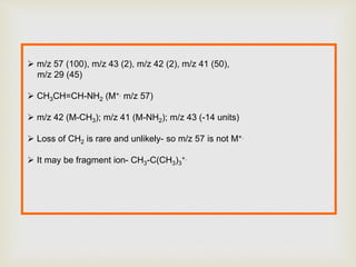  m/z 57 (100), m/z 43 (2), m/z 42 (2), m/z 41 (50),
m/z 29 (45)
 CH3CH=CH-NH2 (M+. m/z 57)
 m/z 42 (M-CH3); m/z 41 (M-NH2); m/z 43 (-14 units)
 Loss of CH2 is rare and unlikely- so m/z 57 is not M+.
 It may be fragment ion- CH3-C(CH3)3
+.
 