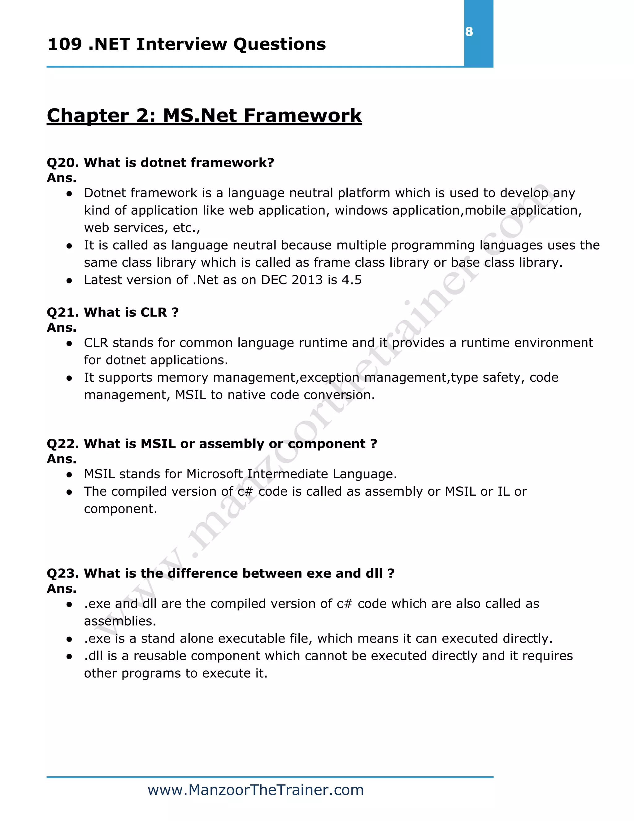 109 .NET Interview Questions 8 www.ManzoorTheTrainer.com Chapter 2: MS.Net Framework Q20. What is dotnet framework? Ans. ● Dotnet framework is a language neutral platform which is used to develop any kind of application like web application, windows application,mobile application, web services, etc., ● It is called as language neutral because multiple programming languages uses the same class library which is called as frame class library or base class library. ● Latest version of .Net as on DEC 2013 is 4.5 Q21. What is CLR ? Ans. ● CLR stands for common language runtime and it provides a runtime environment for dotnet applications. ● It supports memory management,exception management,type safety, code management, MSIL to native code conversion. Q22. What is MSIL or assembly or component ? Ans. ● MSIL stands for Microsoft Intermediate Language. ● The compiled version of c# code is called as assembly or MSIL or IL or component. Q23. What is the difference between exe and dll ? Ans. ● .exe and dll are the compiled version of c# code which are also called as assemblies. ● .exe is a stand alone executable file, which means it can executed directly. ● .dll is a reusable component which cannot be executed directly and it requires other programs to execute it. 