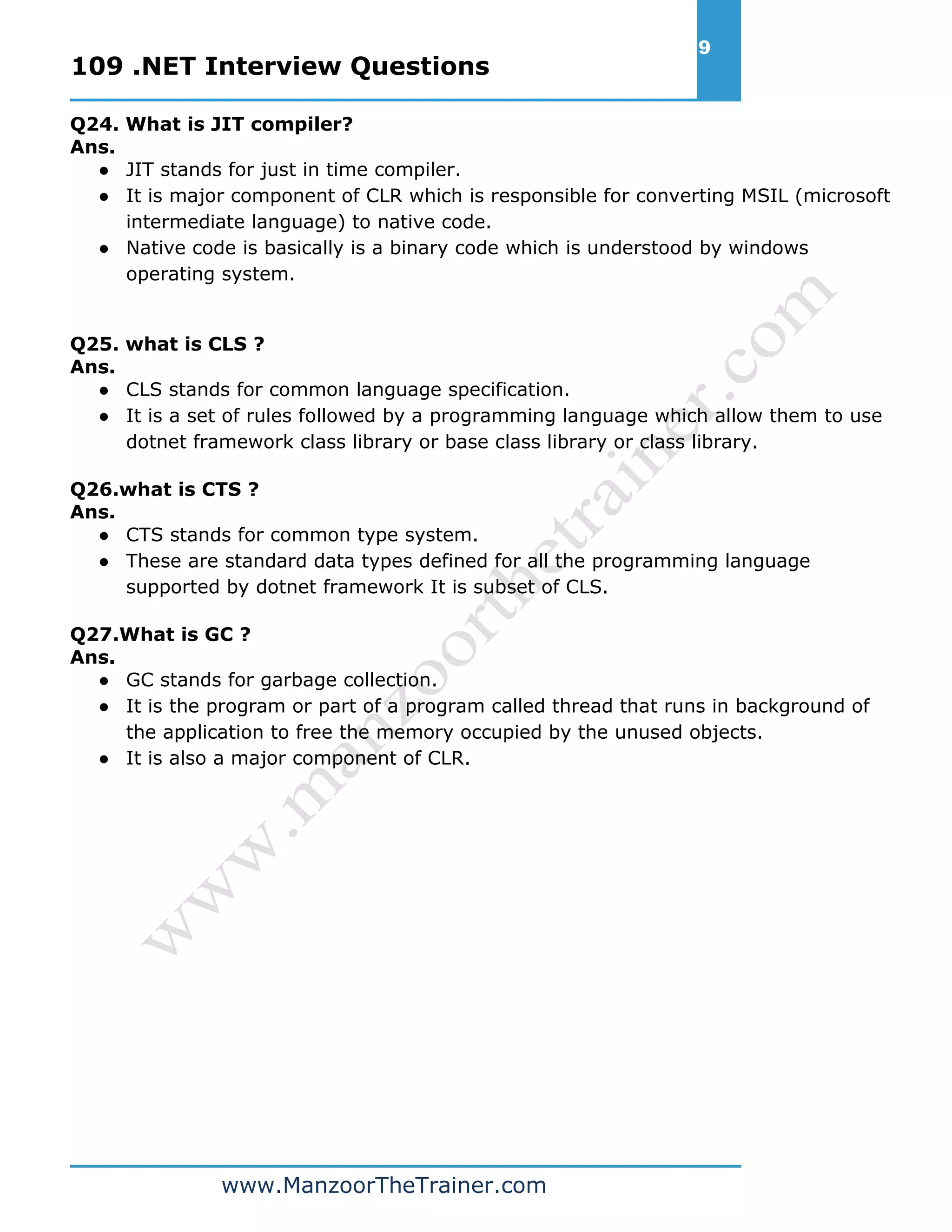 109 .NET Interview Questions 9 www.ManzoorTheTrainer.com Q24. What is JIT compiler? Ans. ● JIT stands for just in time compiler. ● It is major component of CLR which is responsible for converting MSIL (microsoft intermediate language) to native code. ● Native code is basically is a binary code which is understood by windows operating system. Q25. what is CLS ? Ans. ● CLS stands for common language specification. ● It is a set of rules followed by a programming language which allow them to use dotnet framework class library or base class library or class library. Q26.what is CTS ? Ans. ● CTS stands for common type system. ● These are standard data types defined for all the programming language supported by dotnet framework It is subset of CLS. Q27.What is GC ? Ans. ● GC stands for garbage collection. ● It is the program or part of a program called thread that runs in background of the application to free the memory occupied by the unused objects. ● It is also a major component of CLR. 