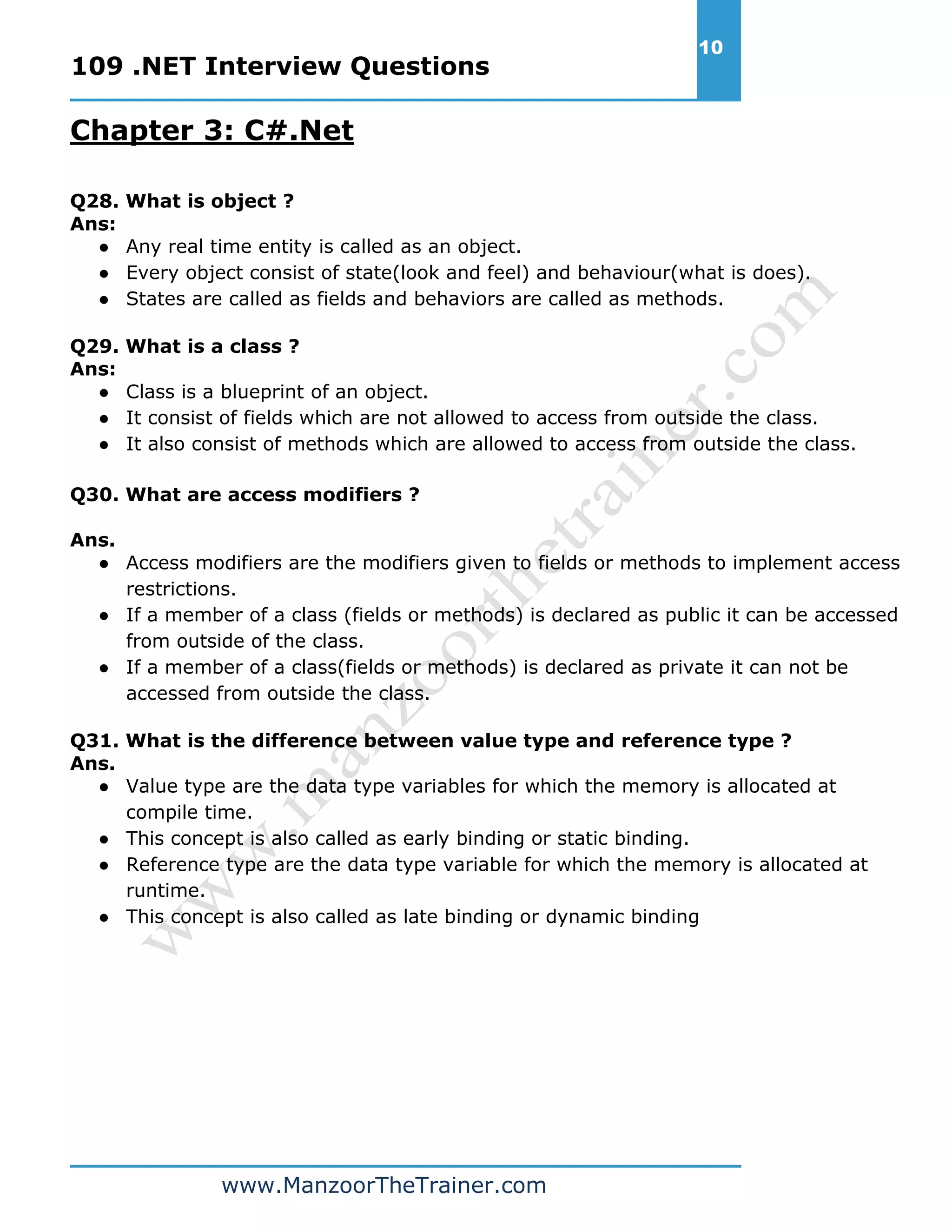 109 .NET Interview Questions 10 www.ManzoorTheTrainer.com Chapter 3: C#.Net Q28. What is object ? Ans: ● Any real time entity is called as an object. ● Every object consist of state(look and feel) and behaviour(what is does). ● States are called as fields and behaviors are called as methods. Q29. What is a class ? Ans: ● Class is a blueprint of an object. ● It consist of fields which are not allowed to access from outside the class. ● It also consist of methods which are allowed to access from outside the class. Q30. What are access modifiers ? Ans. ● Access modifiers are the modifiers given to fields or methods to implement access restrictions. ● If a member of a class (fields or methods) is declared as public it can be accessed from outside of the class. ● If a member of a class(fields or methods) is declared as private it can not be accessed from outside the class. Q31. What is the difference between value type and reference type ? Ans. ● Value type are the data type variables for which the memory is allocated at compile time. ● This concept is also called as early binding or static binding. ● Reference type are the data type variable for which the memory is allocated at runtime. ● This concept is also called as late binding or dynamic binding 