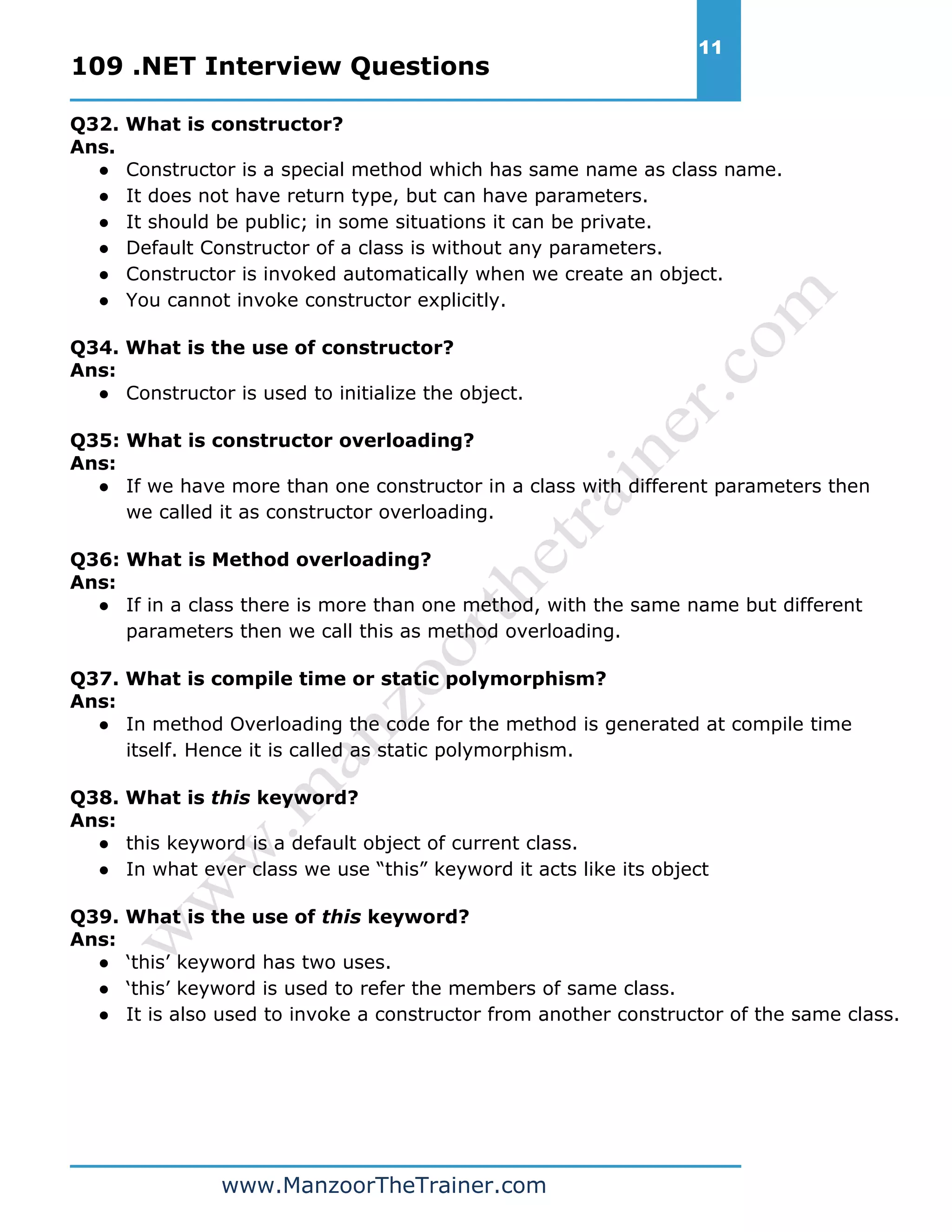 109 .NET Interview Questions 11 www.ManzoorTheTrainer.com Q32. What is constructor? Ans. ● Constructor is a special method which has same name as class name. ● It does not have return type, but can have parameters. ● It should be public; in some situations it can be private. ● Default Constructor of a class is without any parameters. ● Constructor is invoked automatically when we create an object. ● You cannot invoke constructor explicitly. Q34. What is the use of constructor? Ans: ● Constructor is used to initialize the object. Q35: What is constructor overloading? Ans: ● If we have more than one constructor in a class with different parameters then we called it as constructor overloading. Q36: What is Method overloading? Ans: ● If in a class there is more than one method, with the same name but different parameters then we call this as method overloading. Q37. What is compile time or static polymorphism? Ans: ● In method Overloading the code for the method is generated at compile time itself. Hence it is called as static polymorphism. Q38. What is this keyword? Ans: ● this keyword is a default object of current class. ● In what ever class we use “this” keyword it acts like its object Q39. What is the use of this keyword? Ans: ● ‘this’ keyword has two uses. ● ‘this’ keyword is used to refer the members of same class. ● It is also used to invoke a constructor from another constructor of the same class. 