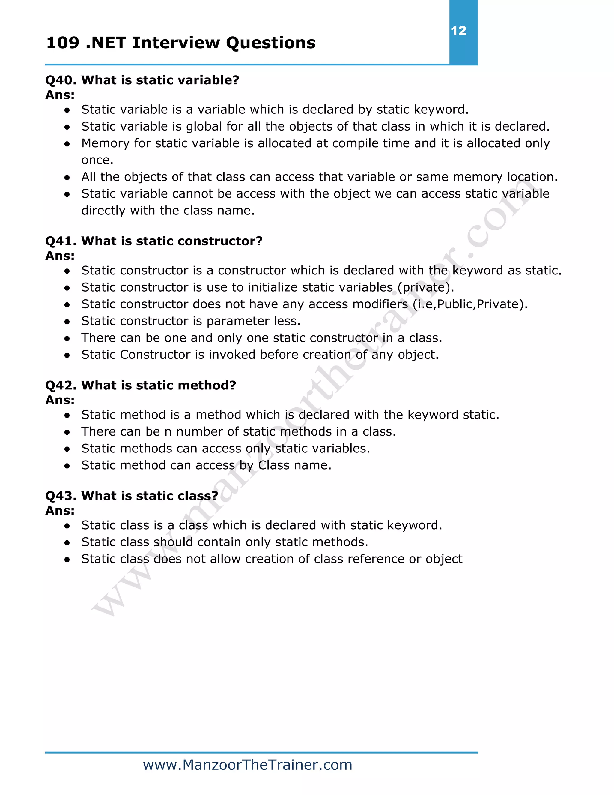 109 .NET Interview Questions 12 www.ManzoorTheTrainer.com Q40. What is static variable? Ans: ● Static variable is a variable which is declared by static keyword. ● Static variable is global for all the objects of that class in which it is declared. ● Memory for static variable is allocated at compile time and it is allocated only once. ● All the objects of that class can access that variable or same memory location. ● Static variable cannot be access with the object we can access static variable directly with the class name. Q41. What is static constructor? Ans: ● Static constructor is a constructor which is declared with the keyword as static. ● Static constructor is use to initialize static variables (private). ● Static constructor does not have any access modifiers (i.e,Public,Private). ● Static constructor is parameter less. ● There can be one and only one static constructor in a class. ● Static Constructor is invoked before creation of any object. Q42. What is static method? Ans: ● Static method is a method which is declared with the keyword static. ● There can be n number of static methods in a class. ● Static methods can access only static variables. ● Static method can access by Class name. Q43. What is static class? Ans: ● Static class is a class which is declared with static keyword. ● Static class should contain only static methods. ● Static class does not allow creation of class reference or object 