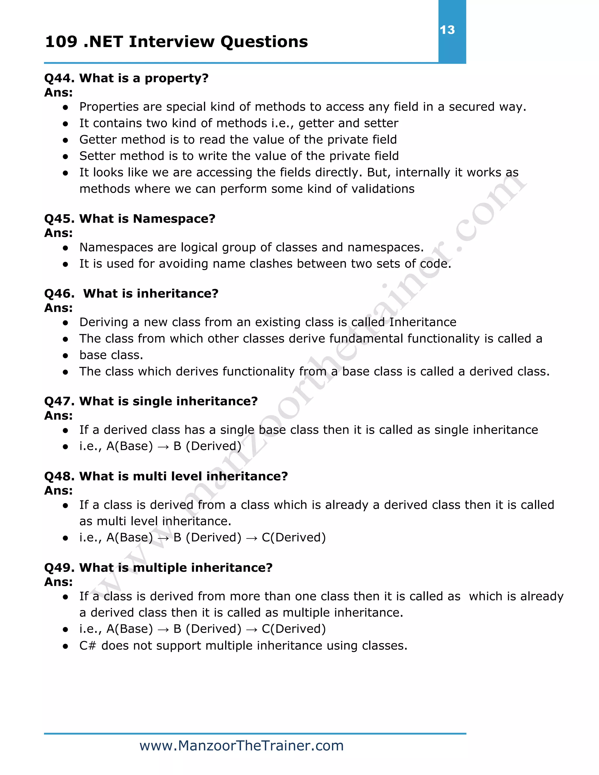 109 .NET Interview Questions 13 www.ManzoorTheTrainer.com Q44. What is a property? Ans: ● Properties are special kind of methods to access any field in a secured way. ● It contains two kind of methods i.e., getter and setter ● Getter method is to read the value of the private field ● Setter method is to write the value of the private field ● It looks like we are accessing the fields directly. But, internally it works as methods where we can perform some kind of validations Q45. What is Namespace? Ans: ● Namespaces are logical group of classes and namespaces. ● It is used for avoiding name clashes between two sets of code. Q46. What is inheritance? Ans: ● Deriving a new class from an existing class is called Inheritance ● The class from which other classes derive fundamental functionality is called a ● base class. ● The class which derives functionality from a base class is called a derived class. Q47. What is single inheritance? Ans: ● If a derived class has a single base class then it is called as single inheritance ● i.e., A(Base) → B (Derived) Q48. What is multi level inheritance? Ans: ● If a class is derived from a class which is already a derived class then it is called as multi level inheritance. ● i.e., A(Base) → B (Derived) → C(Derived) Q49. What is multiple inheritance? Ans: ● If a class is derived from more than one class then it is called as which is already a derived class then it is called as multiple inheritance. ● i.e., A(Base) → B (Derived) → C(Derived) ● C# does not support multiple inheritance using classes. 