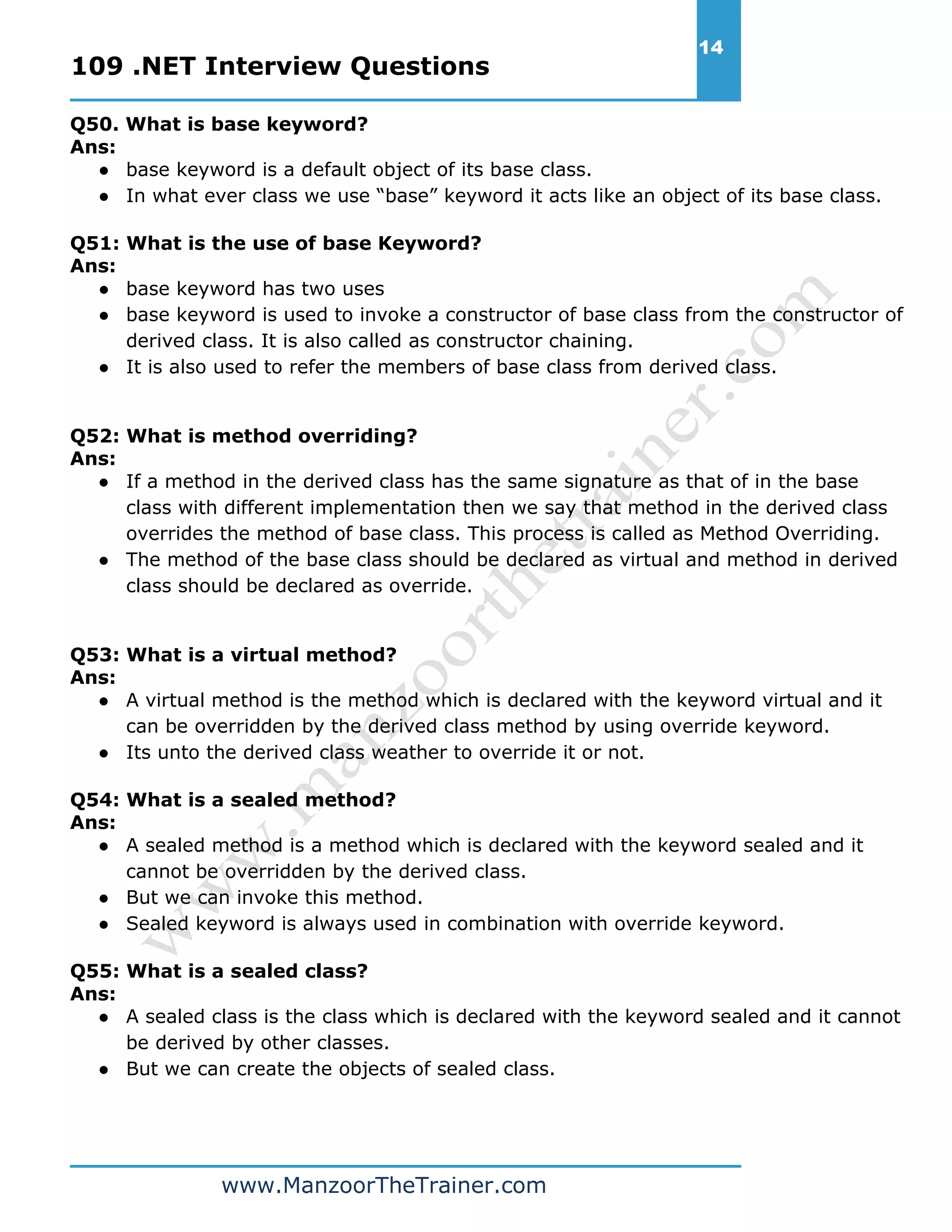 109 .NET Interview Questions 14 www.ManzoorTheTrainer.com Q50. What is base keyword? Ans: ● base keyword is a default object of its base class. ● In what ever class we use “base” keyword it acts like an object of its base class. Q51: What is the use of base Keyword? Ans: ● base keyword has two uses ● base keyword is used to invoke a constructor of base class from the constructor of derived class. It is also called as constructor chaining. ● It is also used to refer the members of base class from derived class. Q52: What is method overriding? Ans: ● If a method in the derived class has the same signature as that of in the base class with different implementation then we say that method in the derived class overrides the method of base class. This process is called as Method Overriding. ● The method of the base class should be declared as virtual and method in derived class should be declared as override. Q53: What is a virtual method? Ans: ● A virtual method is the method which is declared with the keyword virtual and it can be overridden by the derived class method by using override keyword. ● Its unto the derived class weather to override it or not. Q54: What is a sealed method? Ans: ● A sealed method is a method which is declared with the keyword sealed and it cannot be overridden by the derived class. ● But we can invoke this method. ● Sealed keyword is always used in combination with override keyword. Q55: What is a sealed class? Ans: ● A sealed class is the class which is declared with the keyword sealed and it cannot be derived by other classes. ● But we can create the objects of sealed class. 