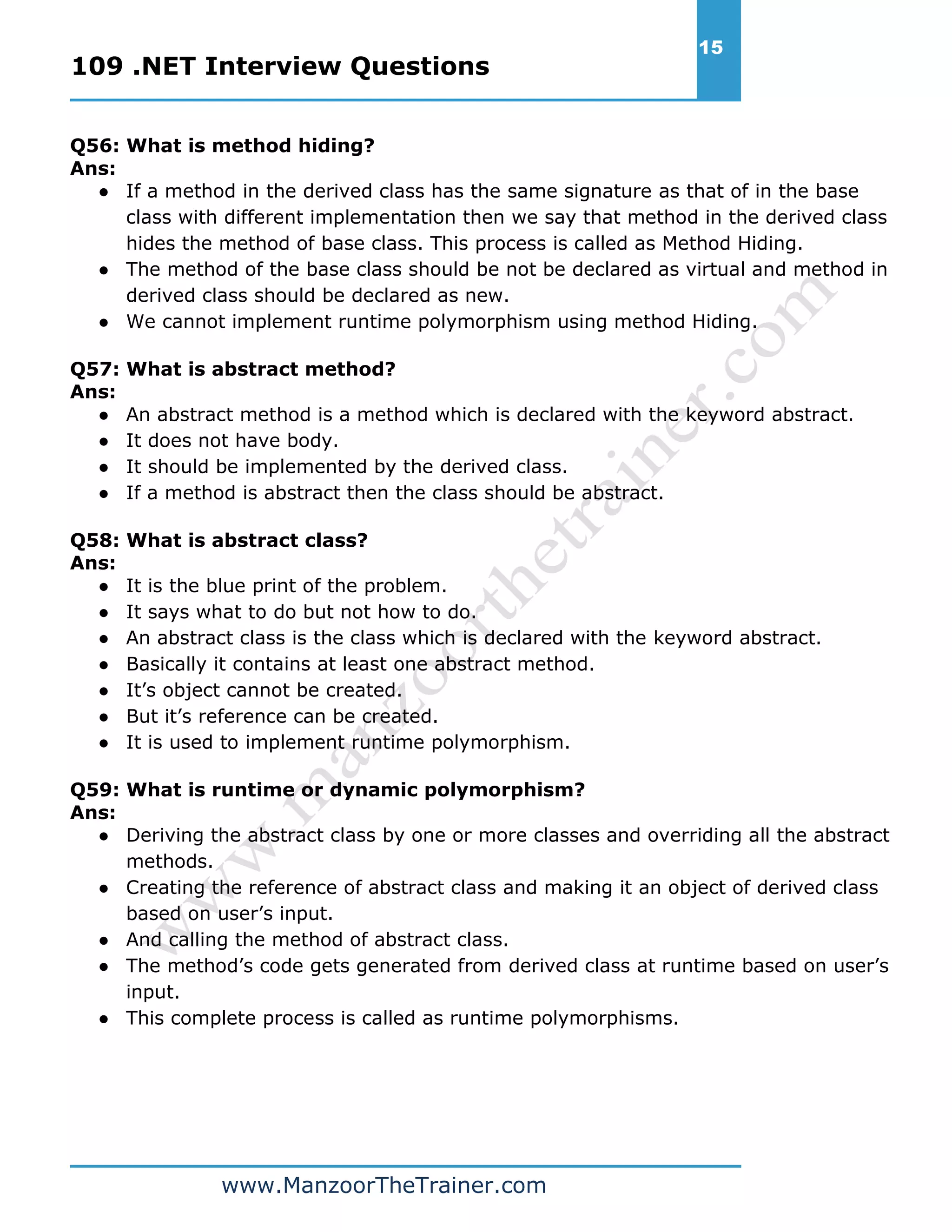 109 .NET Interview Questions 15 www.ManzoorTheTrainer.com Q56: What is method hiding? Ans: ● If a method in the derived class has the same signature as that of in the base class with different implementation then we say that method in the derived class hides the method of base class. This process is called as Method Hiding. ● The method of the base class should be not be declared as virtual and method in derived class should be declared as new. ● We cannot implement runtime polymorphism using method Hiding. Q57: What is abstract method? Ans: ● An abstract method is a method which is declared with the keyword abstract. ● It does not have body. ● It should be implemented by the derived class. ● If a method is abstract then the class should be abstract. Q58: What is abstract class? Ans: ● It is the blue print of the problem. ● It says what to do but not how to do. ● An abstract class is the class which is declared with the keyword abstract. ● Basically it contains at least one abstract method. ● It’s object cannot be created. ● But it’s reference can be created. ● It is used to implement runtime polymorphism. Q59: What is runtime or dynamic polymorphism? Ans: ● Deriving the abstract class by one or more classes and overriding all the abstract methods. ● Creating the reference of abstract class and making it an object of derived class based on user’s input. ● And calling the method of abstract class. ● The method’s code gets generated from derived class at runtime based on user’s input. ● This complete process is called as runtime polymorphisms. 