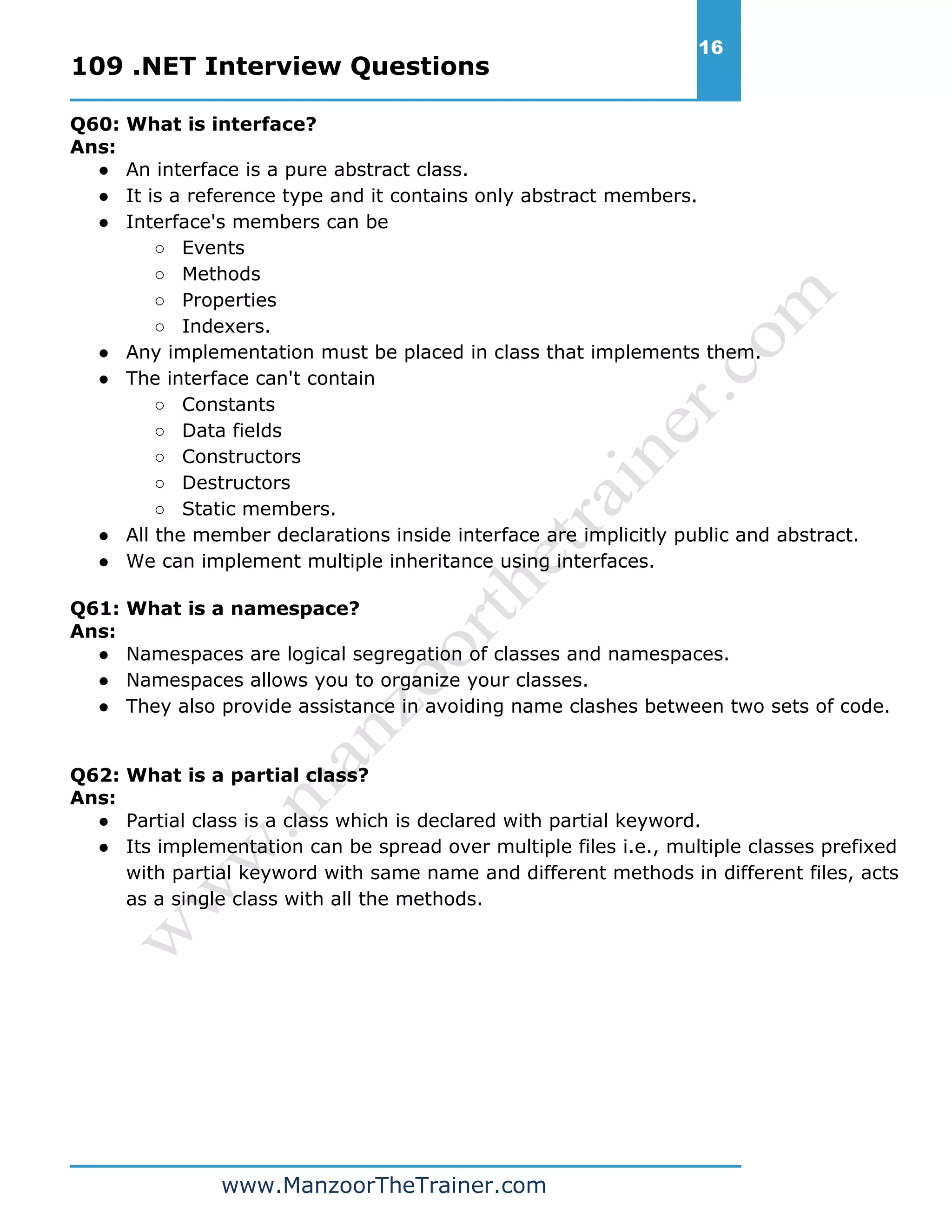 109 .NET Interview Questions 16 www.ManzoorTheTrainer.com Q60: What is interface? Ans: ● An interface is a pure abstract class. ● It is a reference type and it contains only abstract members. ● Interface's members can be ○ Events ○ Methods ○ Properties ○ Indexers. ● Any implementation must be placed in class that implements them. ● The interface can't contain ○ Constants ○ Data fields ○ Constructors ○ Destructors ○ Static members. ● All the member declarations inside interface are implicitly public and abstract. ● We can implement multiple inheritance using interfaces. Q61: What is a namespace? Ans: ● Namespaces are logical segregation of classes and namespaces. ● Namespaces allows you to organize your classes. ● They also provide assistance in avoiding name clashes between two sets of code. Q62: What is a partial class? Ans: ● Partial class is a class which is declared with partial keyword. ● Its implementation can be spread over multiple files i.e., multiple classes prefixed with partial keyword with same name and different methods in different files, acts as a single class with all the methods. 