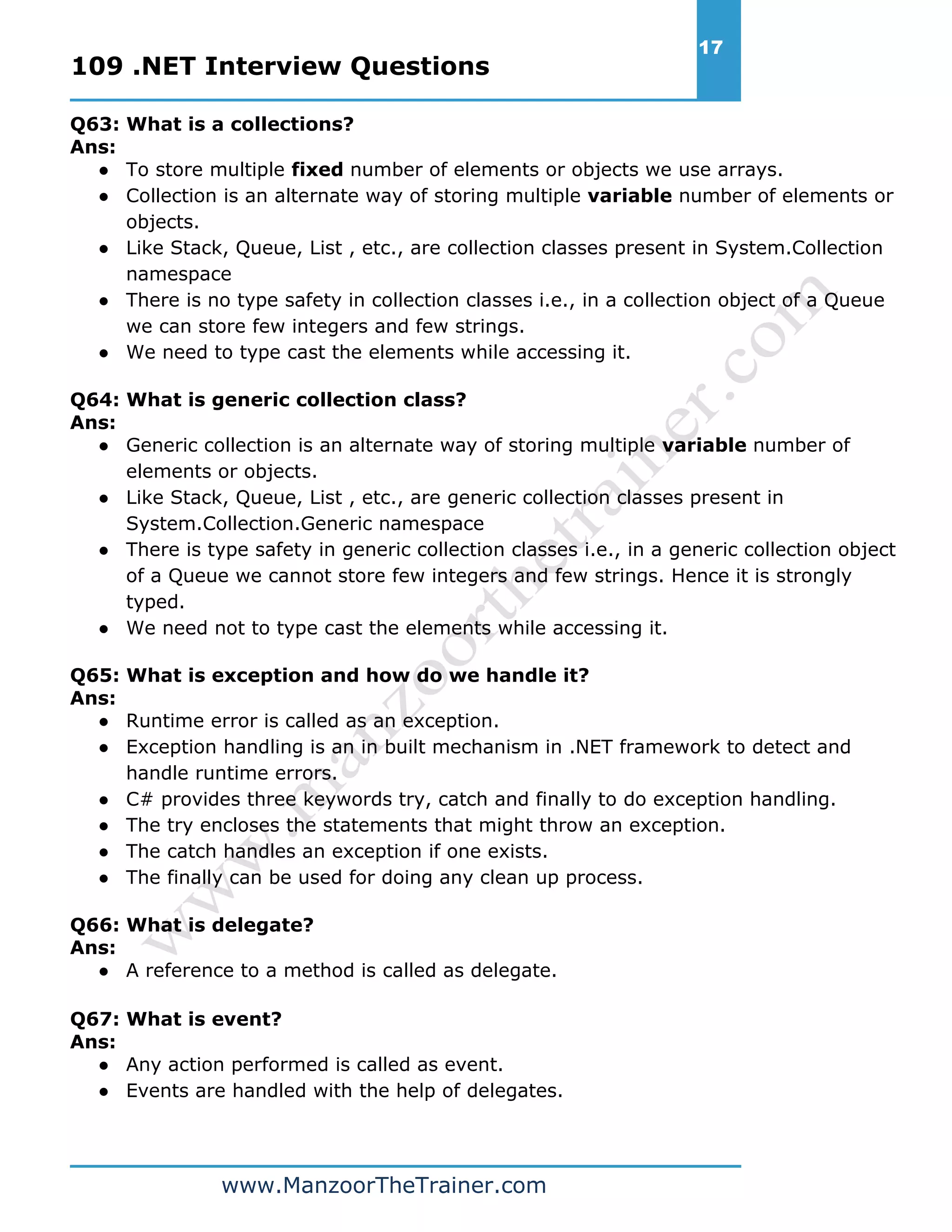 109 .NET Interview Questions 17 www.ManzoorTheTrainer.com Q63: What is a collections? Ans: ● To store multiple fixed number of elements or objects we use arrays. ● Collection is an alternate way of storing multiple variable number of elements or objects. ● Like Stack, Queue, List , etc., are collection classes present in System.Collection namespace ● There is no type safety in collection classes i.e., in a collection object of a Queue we can store few integers and few strings. ● We need to type cast the elements while accessing it. Q64: What is generic collection class? Ans: ● Generic collection is an alternate way of storing multiple variable number of elements or objects. ● Like Stack, Queue, List , etc., are generic collection classes present in System.Collection.Generic namespace ● There is type safety in generic collection classes i.e., in a generic collection object of a Queue we cannot store few integers and few strings. Hence it is strongly typed. ● We need not to type cast the elements while accessing it. Q65: What is exception and how do we handle it? Ans: ● Runtime error is called as an exception. ● Exception handling is an in built mechanism in .NET framework to detect and handle runtime errors. ● C# provides three keywords try, catch and finally to do exception handling. ● The try encloses the statements that might throw an exception. ● The catch handles an exception if one exists. ● The finally can be used for doing any clean up process. Q66: What is delegate? Ans: ● A reference to a method is called as delegate. Q67: What is event? Ans: ● Any action performed is called as event. ● Events are handled with the help of delegates. 