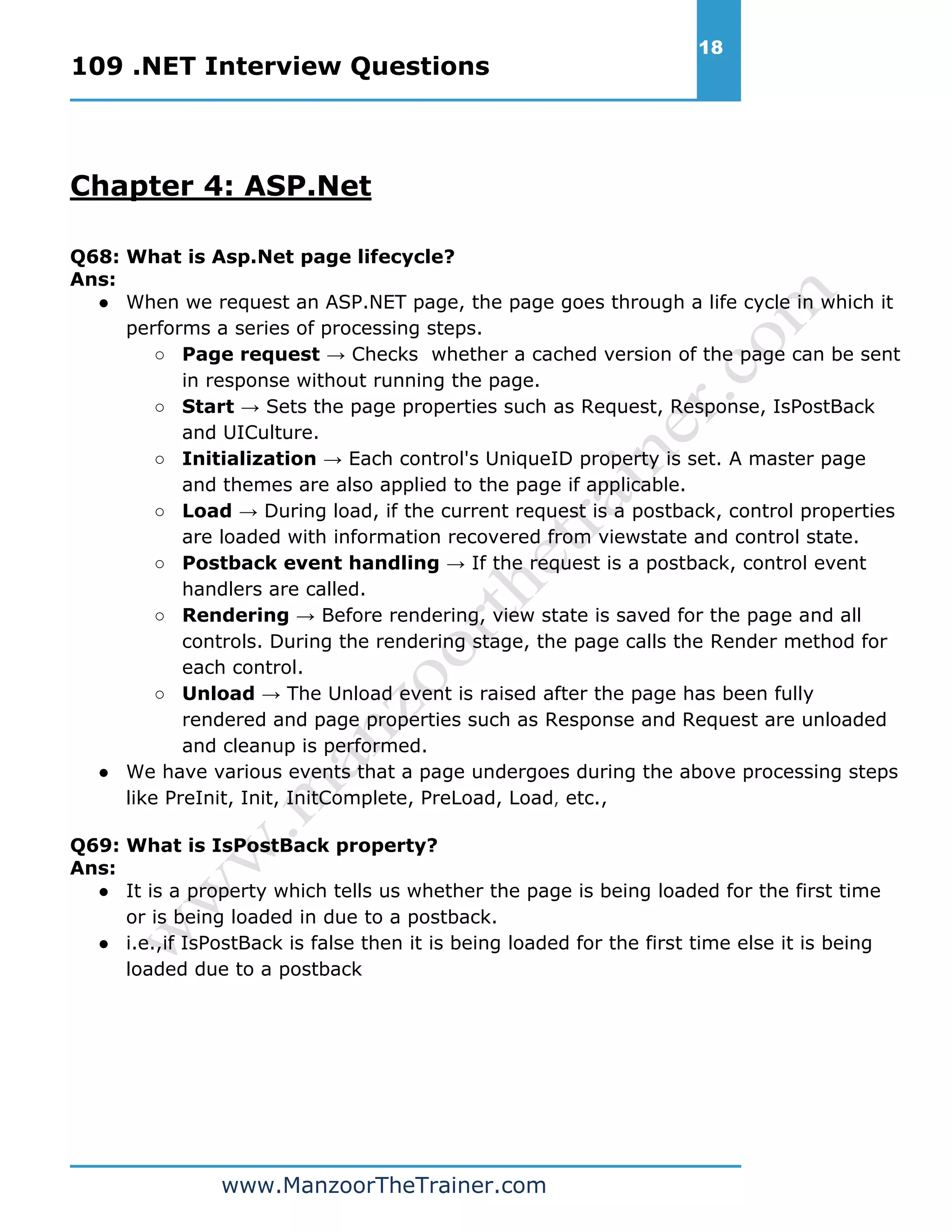 109 .NET Interview Questions 18 www.ManzoorTheTrainer.com Chapter 4: ASP.Net Q68: What is Asp.Net page lifecycle? Ans: ● When we request an ASP.NET page, the page goes through a life cycle in which it performs a series of processing steps. ○ Page request → Checks whether a cached version of the page can be sent in response without running the page. ○ Start → Sets the page properties such as Request, Response, IsPostBack and UICulture. ○ Initialization → Each control's UniqueID property is set. A master page and themes are also applied to the page if applicable. ○ Load → During load, if the current request is a postback, control properties are loaded with information recovered from viewstate and control state. ○ Postback event handling → If the request is a postback, control event handlers are called. ○ Rendering → Before rendering, view state is saved for the page and all controls. During the rendering stage, the page calls the Render method for each control. ○ Unload → The Unload event is raised after the page has been fully rendered and page properties such as Response and Request are unloaded and cleanup is performed. ● We have various events that a page undergoes during the above processing steps like PreInit, Init, InitComplete, PreLoad, Load, etc., Q69: What is IsPostBack property? Ans: ● It is a property which tells us whether the page is being loaded for the first time or is being loaded in due to a postback. ● i.e.,if IsPostBack is false then it is being loaded for the first time else it is being loaded due to a postback 