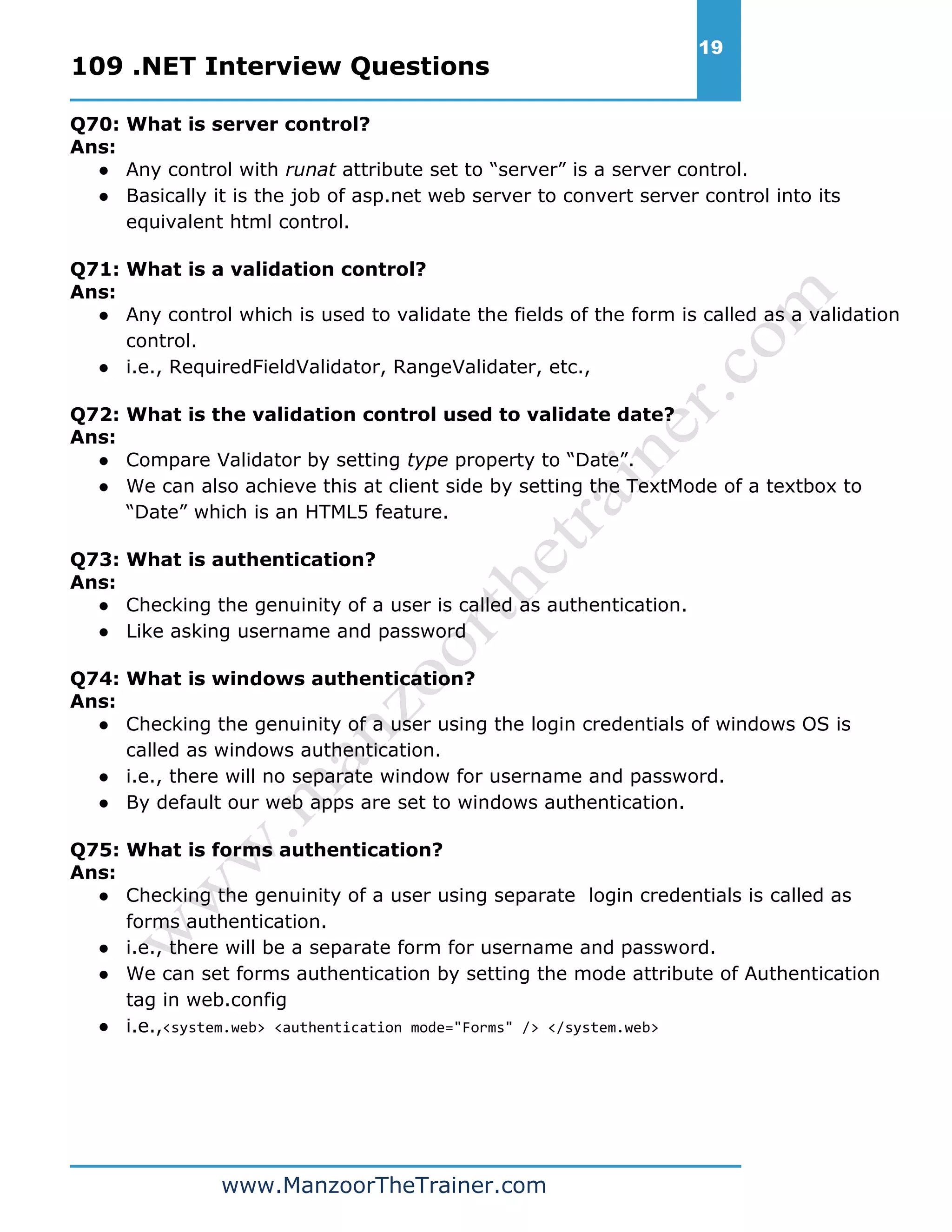 109 .NET Interview Questions 19 www.ManzoorTheTrainer.com Q70: What is server control? Ans: ● Any control with runat attribute set to “server” is a server control. ● Basically it is the job of asp.net web server to convert server control into its equivalent html control. Q71: What is a validation control? Ans: ● Any control which is used to validate the fields of the form is called as a validation control. ● i.e., RequiredFieldValidator, RangeValidater, etc., Q72: What is the validation control used to validate date? Ans: ● Compare Validator by setting type property to “Date”. ● We can also achieve this at client side by setting the TextMode of a textbox to “Date” which is an HTML5 feature. Q73: What is authentication? Ans: ● Checking the genuinity of a user is called as authentication. ● Like asking username and password Q74: What is windows authentication? Ans: ● Checking the genuinity of a user using the login credentials of windows OS is called as windows authentication. ● i.e., there will no separate window for username and password. ● By default our web apps are set to windows authentication. Q75: What is forms authentication? Ans: ● Checking the genuinity of a user using separate login credentials is called as forms authentication. ● i.e., there will be a separate form for username and password. ● We can set forms authentication by setting the mode attribute of Authentication tag in web.config ● i.e.,<system.web> <authentication mode="Forms" /> </system.web> 