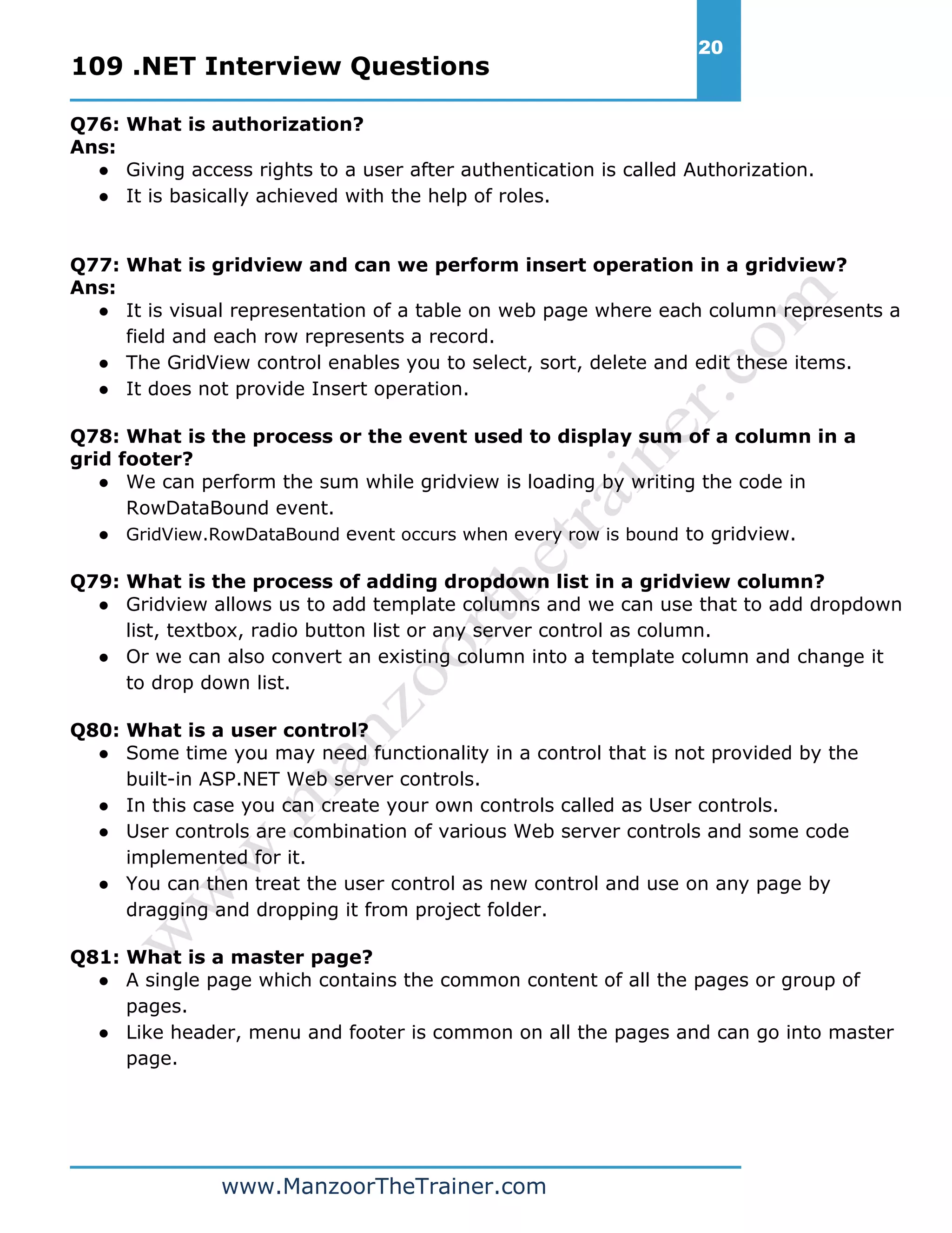 109 .NET Interview Questions 20 www.ManzoorTheTrainer.com Q76: What is authorization? Ans: ● Giving access rights to a user after authentication is called Authorization. ● It is basically achieved with the help of roles. Q77: What is gridview and can we perform insert operation in a gridview? Ans: ● It is visual representation of a table on web page where each column represents a field and each row represents a record. ● The GridView control enables you to select, sort, delete and edit these items. ● It does not provide Insert operation. Q78: What is the process or the event used to display sum of a column in a grid footer? ● We can perform the sum while gridview is loading by writing the code in RowDataBound event. ● GridView.RowDataBound event occurs when every row is bound to gridview. Q79: What is the process of adding dropdown list in a gridview column? ● Gridview allows us to add template columns and we can use that to add dropdown list, textbox, radio button list or any server control as column. ● Or we can also convert an existing column into a template column and change it to drop down list. Q80: What is a user control? ● Some time you may need functionality in a control that is not provided by the built-in ASP.NET Web server controls. ● In this case you can create your own controls called as User controls. ● User controls are combination of various Web server controls and some code implemented for it. ● You can then treat the user control as new control and use on any page by dragging and dropping it from project folder. Q81: What is a master page? ● A single page which contains the common content of all the pages or group of pages. ● Like header, menu and footer is common on all the pages and can go into master page. 