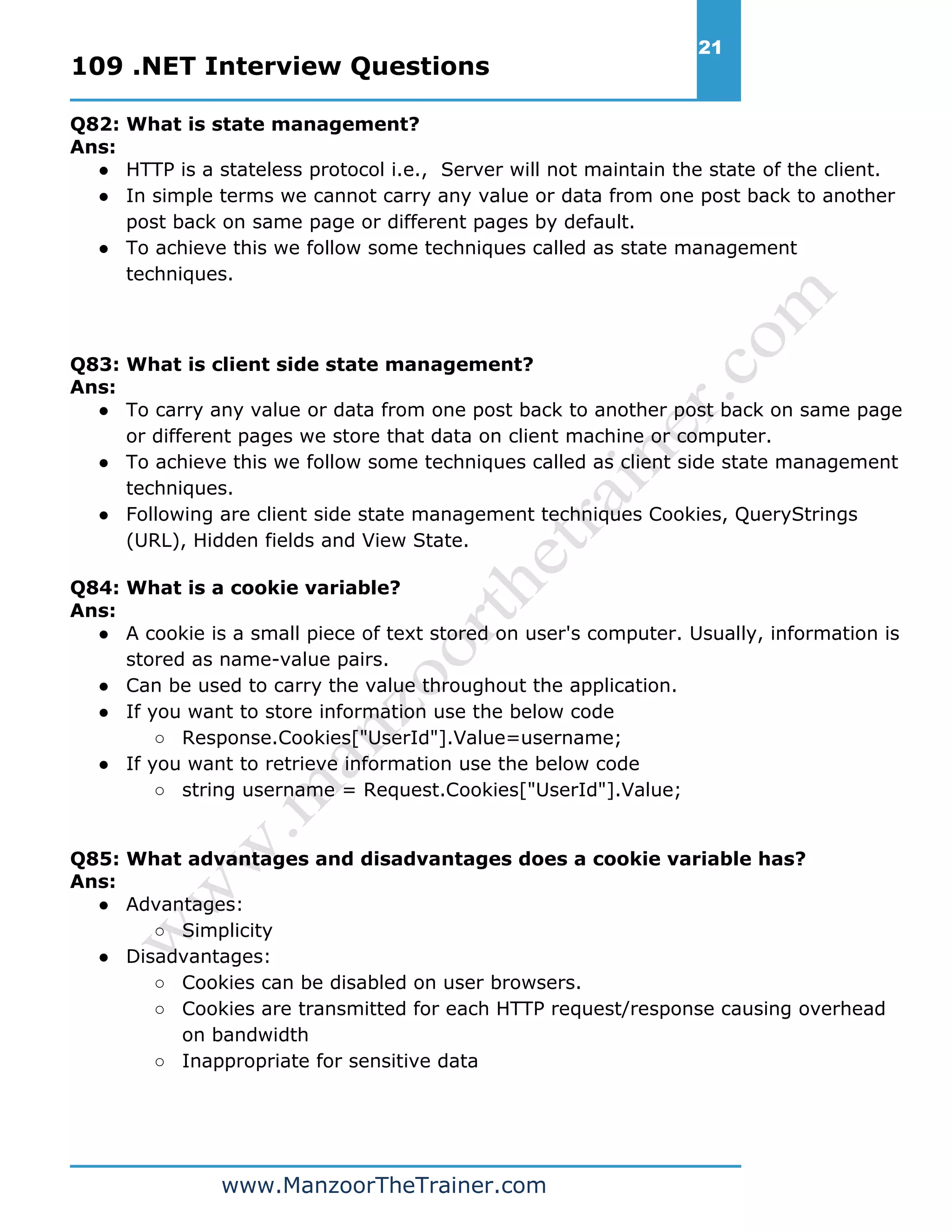 109 .NET Interview Questions 21 www.ManzoorTheTrainer.com Q82: What is state management? Ans: ● HTTP is a stateless protocol i.e., Server will not maintain the state of the client. ● In simple terms we cannot carry any value or data from one post back to another post back on same page or different pages by default. ● To achieve this we follow some techniques called as state management techniques. Q83: What is client side state management? Ans: ● To carry any value or data from one post back to another post back on same page or different pages we store that data on client machine or computer. ● To achieve this we follow some techniques called as client side state management techniques. ● Following are client side state management techniques Cookies, QueryStrings (URL), Hidden fields and View State. Q84: What is a cookie variable? Ans: ● A cookie is a small piece of text stored on user's computer. Usually, information is stored as name-value pairs. ● Can be used to carry the value throughout the application. ● If you want to store information use the below code ○ Response.Cookies["UserId"].Value=username; ● If you want to retrieve information use the below code ○ string username = Request.Cookies["UserId"].Value; Q85: What advantages and disadvantages does a cookie variable has? Ans: ● Advantages: ○ Simplicity ● Disadvantages: ○ Cookies can be disabled on user browsers. ○ Cookies are transmitted for each HTTP request/response causing overhead on bandwidth ○ Inappropriate for sensitive data 