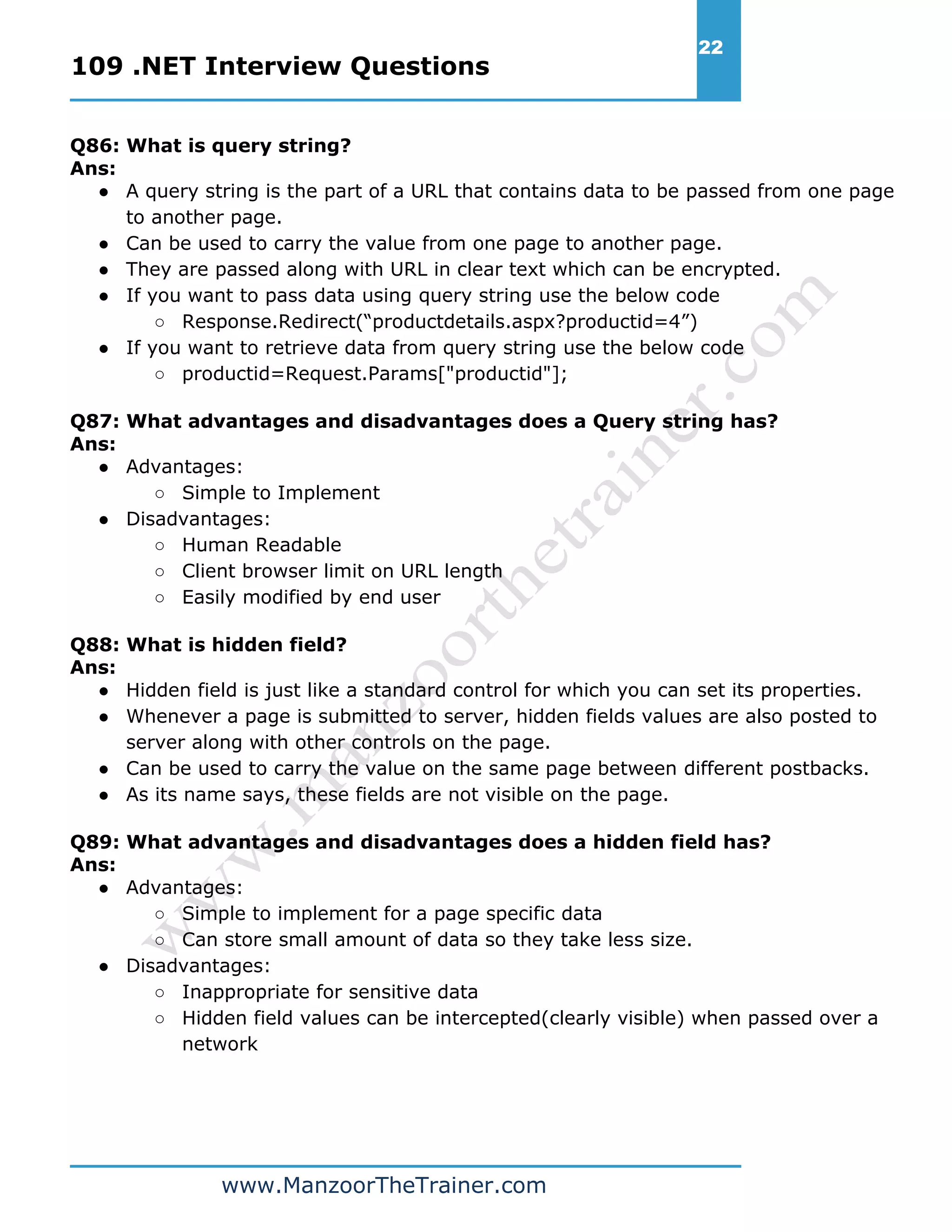 109 .NET Interview Questions 22 www.ManzoorTheTrainer.com Q86: What is query string? Ans: ● A query string is the part of a URL that contains data to be passed from one page to another page. ● Can be used to carry the value from one page to another page. ● They are passed along with URL in clear text which can be encrypted. ● If you want to pass data using query string use the below code ○ Response.Redirect(“productdetails.aspx?productid=4”) ● If you want to retrieve data from query string use the below code ○ productid=Request.Params["productid"]; Q87: What advantages and disadvantages does a Query string has? Ans: ● Advantages: ○ Simple to Implement ● Disadvantages: ○ Human Readable ○ Client browser limit on URL length ○ Easily modified by end user Q88: What is hidden field? Ans: ● Hidden field is just like a standard control for which you can set its properties. ● Whenever a page is submitted to server, hidden fields values are also posted to server along with other controls on the page. ● Can be used to carry the value on the same page between different postbacks. ● As its name says, these fields are not visible on the page. Q89: What advantages and disadvantages does a hidden field has? Ans: ● Advantages: ○ Simple to implement for a page specific data ○ Can store small amount of data so they take less size. ● Disadvantages: ○ Inappropriate for sensitive data ○ Hidden field values can be intercepted(clearly visible) when passed over a network 