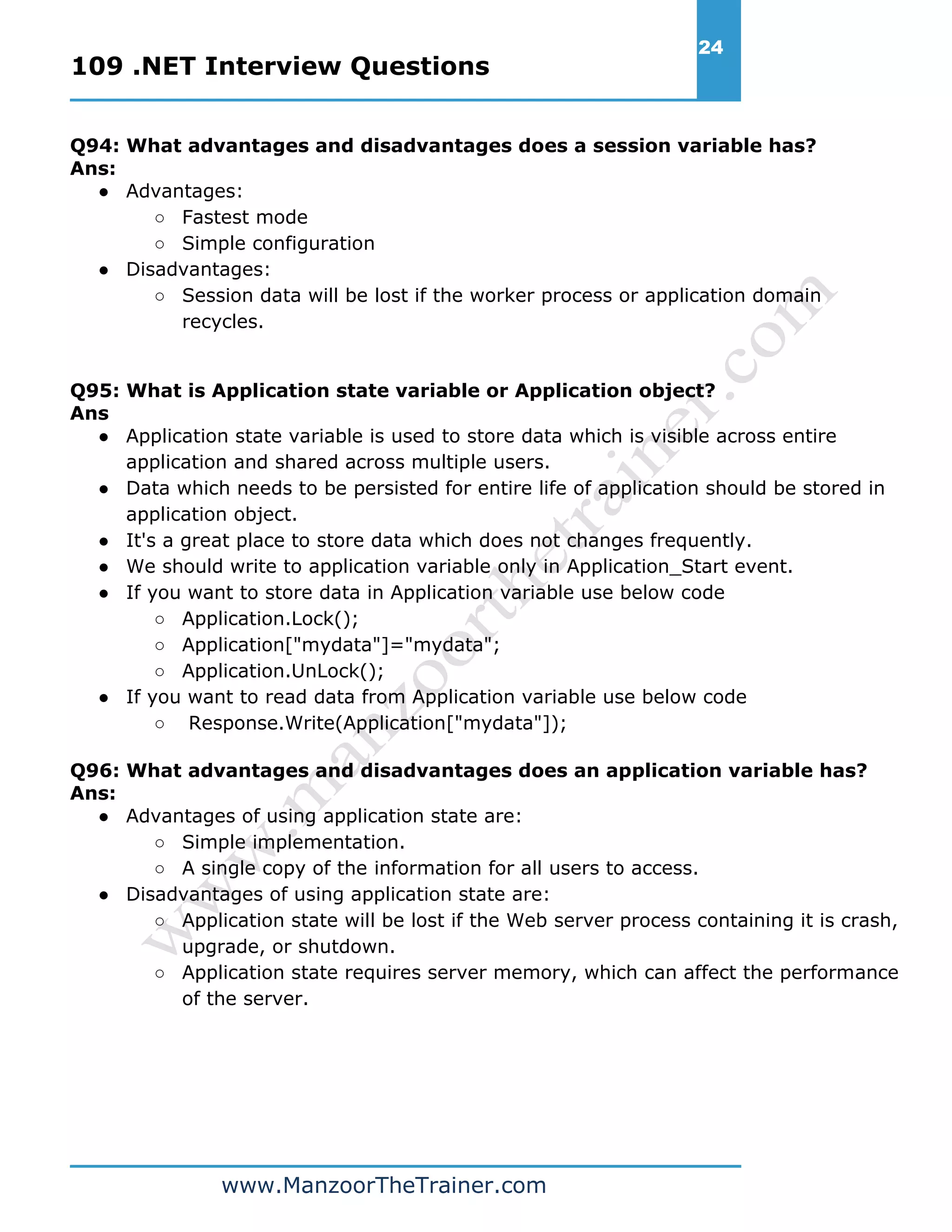 109 .NET Interview Questions 24 www.ManzoorTheTrainer.com Q94: What advantages and disadvantages does a session variable has? Ans: ● Advantages: ○ Fastest mode ○ Simple configuration ● Disadvantages: ○ Session data will be lost if the worker process or application domain recycles. Q95: What is Application state variable or Application object? Ans ● Application state variable is used to store data which is visible across entire application and shared across multiple users. ● Data which needs to be persisted for entire life of application should be stored in application object. ● It's a great place to store data which does not changes frequently. ● We should write to application variable only in Application_Start event. ● If you want to store data in Application variable use below code ○ Application.Lock(); ○ Application["mydata"]="mydata"; ○ Application.UnLock(); ● If you want to read data from Application variable use below code ○ Response.Write(Application["mydata"]); Q96: What advantages and disadvantages does an application variable has? Ans: ● Advantages of using application state are: ○ Simple implementation. ○ A single copy of the information for all users to access. ● Disadvantages of using application state are: ○ Application state will be lost if the Web server process containing it is crash, upgrade, or shutdown. ○ Application state requires server memory, which can affect the performance of the server. 