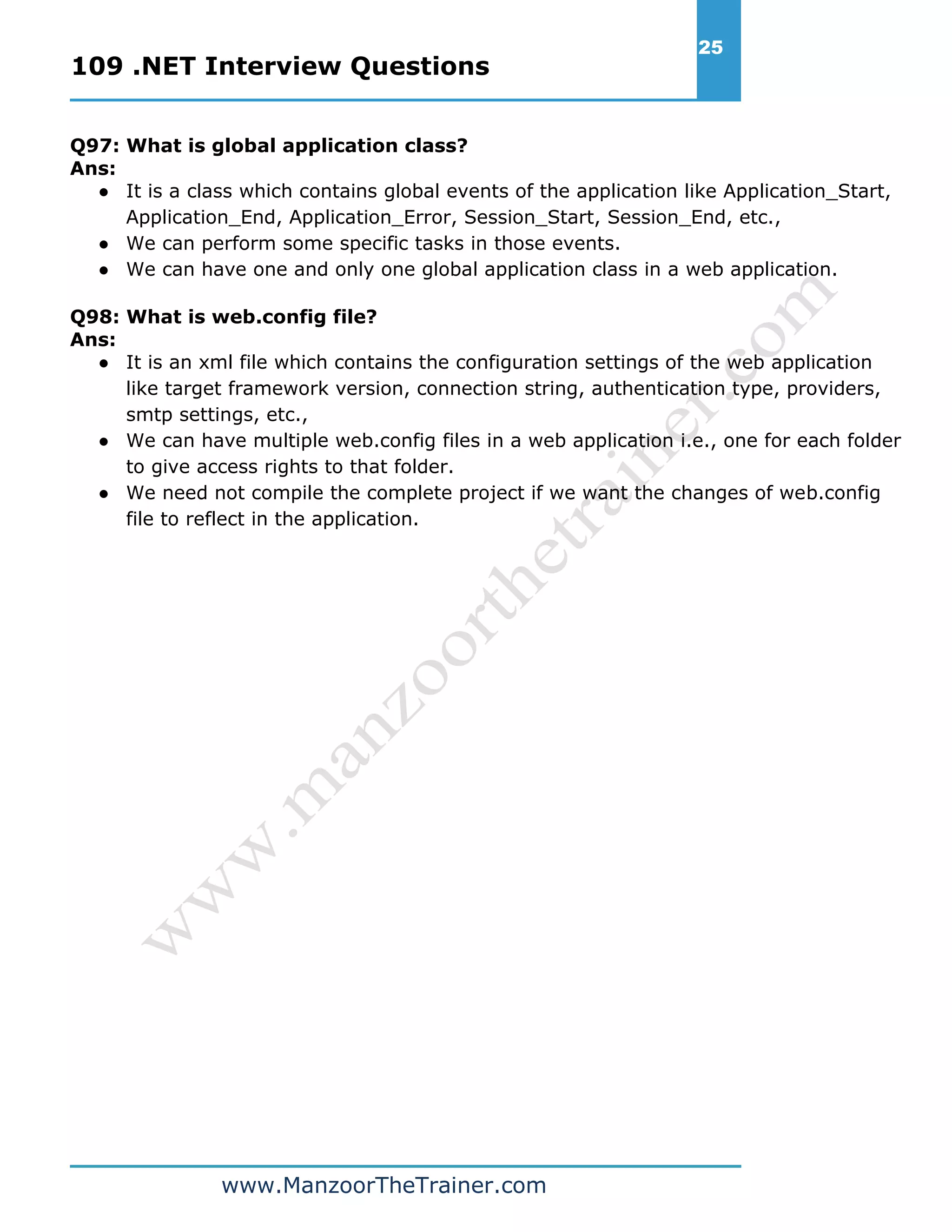 109 .NET Interview Questions 25 www.ManzoorTheTrainer.com Q97: What is global application class? Ans: ● It is a class which contains global events of the application like Application_Start, Application_End, Application_Error, Session_Start, Session_End, etc., ● We can perform some specific tasks in those events. ● We can have one and only one global application class in a web application. Q98: What is web.config file? Ans: ● It is an xml file which contains the configuration settings of the web application like target framework version, connection string, authentication type, providers, smtp settings, etc., ● We can have multiple web.config files in a web application i.e., one for each folder to give access rights to that folder. ● We need not compile the complete project if we want the changes of web.config file to reflect in the application. 
