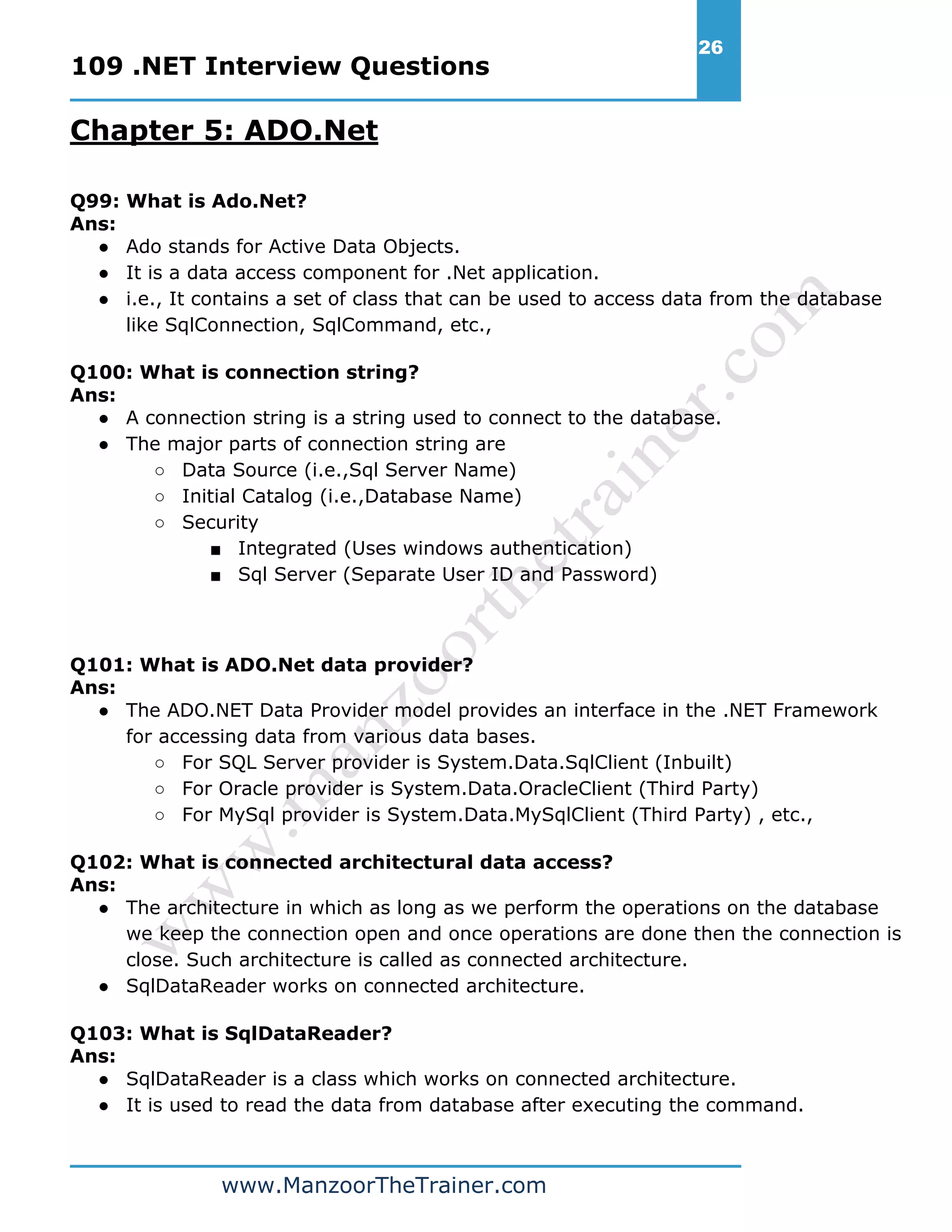 109 .NET Interview Questions 26 www.ManzoorTheTrainer.com Chapter 5: ADO.Net Q99: What is Ado.Net? Ans: ● Ado stands for Active Data Objects. ● It is a data access component for .Net application. ● i.e., It contains a set of class that can be used to access data from the database like SqlConnection, SqlCommand, etc., Q100: What is connection string? Ans: ● A connection string is a string used to connect to the database. ● The major parts of connection string are ○ Data Source (i.e.,Sql Server Name) ○ Initial Catalog (i.e.,Database Name) ○ Security ■ Integrated (Uses windows authentication) ■ Sql Server (Separate User ID and Password) Q101: What is ADO.Net data provider? Ans: ● The ADO.NET Data Provider model provides an interface in the .NET Framework for accessing data from various data bases. ○ For SQL Server provider is System.Data.SqlClient (Inbuilt) ○ For Oracle provider is System.Data.OracleClient (Third Party) ○ For MySql provider is System.Data.MySqlClient (Third Party) , etc., Q102: What is connected architectural data access? Ans: ● The architecture in which as long as we perform the operations on the database we keep the connection open and once operations are done then the connection is close. Such architecture is called as connected architecture. ● SqlDataReader works on connected architecture. Q103: What is SqlDataReader? Ans: ● SqlDataReader is a class which works on connected architecture. ● It is used to read the data from database after executing the command. 