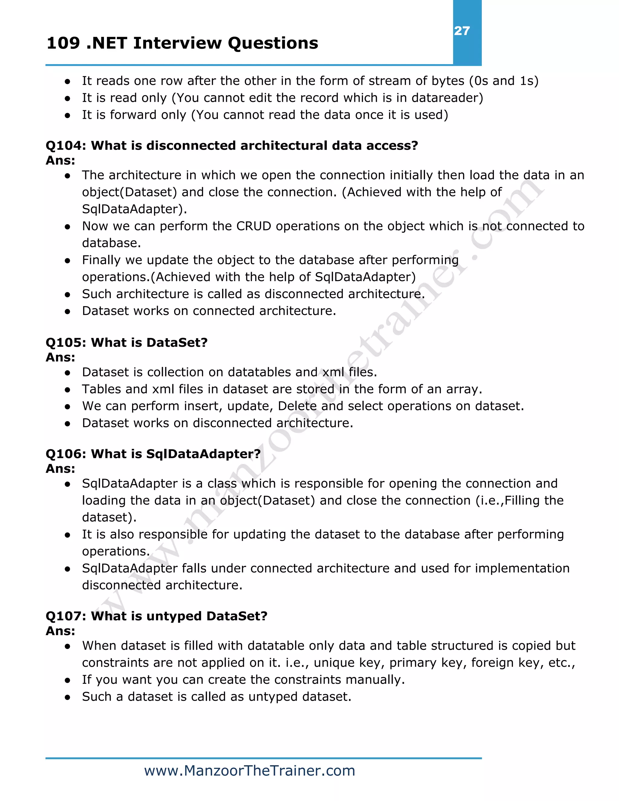 109 .NET Interview Questions 27 www.ManzoorTheTrainer.com ● It reads one row after the other in the form of stream of bytes (0s and 1s) ● It is read only (You cannot edit the record which is in datareader) ● It is forward only (You cannot read the data once it is used) Q104: What is disconnected architectural data access? Ans: ● The architecture in which we open the connection initially then load the data in an object(Dataset) and close the connection. (Achieved with the help of SqlDataAdapter). ● Now we can perform the CRUD operations on the object which is not connected to database. ● Finally we update the object to the database after performing operations.(Achieved with the help of SqlDataAdapter) ● Such architecture is called as disconnected architecture. ● Dataset works on connected architecture. Q105: What is DataSet? Ans: ● Dataset is collection on datatables and xml files. ● Tables and xml files in dataset are stored in the form of an array. ● We can perform insert, update, Delete and select operations on dataset. ● Dataset works on disconnected architecture. Q106: What is SqlDataAdapter? Ans: ● SqlDataAdapter is a class which is responsible for opening the connection and loading the data in an object(Dataset) and close the connection (i.e.,Filling the dataset). ● It is also responsible for updating the dataset to the database after performing operations. ● SqlDataAdapter falls under connected architecture and used for implementation disconnected architecture. Q107: What is untyped DataSet? Ans: ● When dataset is filled with datatable only data and table structured is copied but constraints are not applied on it. i.e., unique key, primary key, foreign key, etc., ● If you want you can create the constraints manually. ● Such a dataset is called as untyped dataset. 